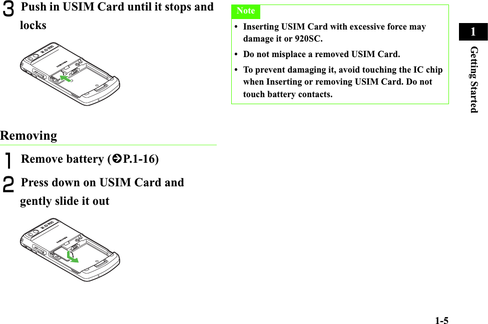 1-5Getting Started1CPush in USIM Card until it stops and locksRemovingARemove battery (fP.1-16)BPress down on USIM Card and gently slide it outNote• Inserting USIM Card with excessive force may damage it or 920SC. • Do not misplace a removed USIM Card.• To prevent damaging it, avoid touching the IC chip when Inserting or removing USIM Card. Do not touch battery contacts.