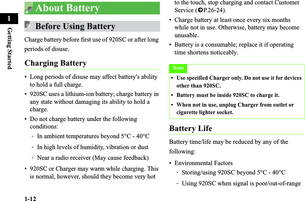 1-12Getting Started1About BatteryBefore Using BatteryCharge battery before first use of 920SC or after long periods of disuse.Charging Battery• Long periods of disuse may affect battery&apos;s ability to hold a full charge.• 920SC uses a lithium-ion battery; charge battery in any state without damaging its ability to hold a charge.• Do not charge battery under the following conditions: -In ambient temperatures beyond 5°C - 40°C-In high levels of humidity, vibration or dust-Near a radio receiver (May cause feedback) • 920SC or Charger may warm while charging. This is normal, however, should they become very hot to the touch, stop charging and contact Customer Service (fP.26-24).• Charge battery at least once every six months while not in use. Otherwise, battery may become unusable.• Battery is a consumable; replace it if operating time shortens noticeably.Battery LifeBattery time/life may be reduced by any of the following:• Environmental Factors-Storing/using 920SC beyond 5°C - 40°C-Using 920SC when signal is poor/out-of-rangeNote• Use specified Charger only. Do not use it for devices other than 920SC. • Battery must be inside 920SC to charge it.  • When not in use, unplug Charger from outlet or cigarette lighter socket.