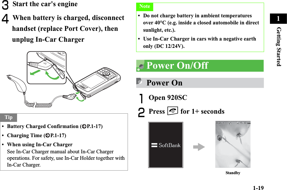 1-19Getting Started1CStart the car&apos;s engineDWhen battery is charged, disconnect handset (replace Port Cover), then unplug In-Car ChargerPower On/OffPower OnAOpen 920SC BPress y for 1+ secondsTip• Battery Charged Confirmation ( P.1-17)• Charging Time ( P.1-17)• When using In-Car ChargerSee In-Car Charger manual about In-Car Charger operations. For safety, use In-Car Holder together with In-Car Charger.Note• Do not charge battery in ambient temperatures over 40°C (e.g. inside a closed automobile in direct sunlight, etc.).• Use In-Car Charger in cars with a negative earth only (DC 12/24V).Standby