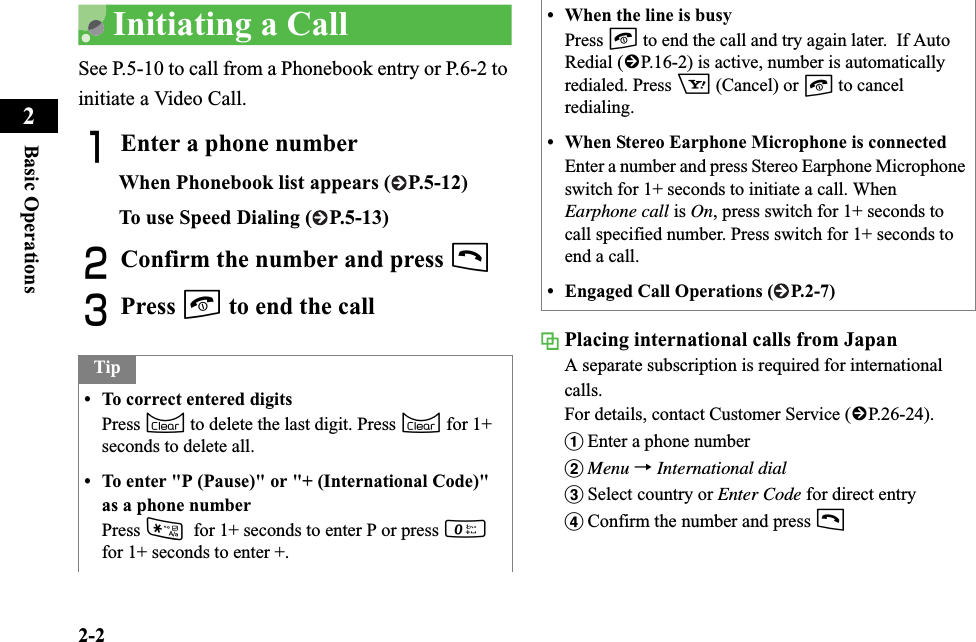 2-2Basic Operations2Initiating a CallSee P.5-10 to call from a Phonebook entry or P.6-2 to initiate a Video Call.AEnter a phone numberWhen Phonebook list appears ( P.5-12)To use Speed Dialing ( P.5-13)BConfirm the number and press tCPress y to end the call Placing international calls from JapanA separate subscription is required for international calls.For details, contact Customer Service (fP.26-24). aEnter a phone numberbMenu →International dialcSelect country or Enter Code for direct entrydConfirm the number and press tTip• To correct entered digitsPress C to delete the last digit. Press C for 1+ seconds to delete all.• To enter &quot;P (Pause)&quot; or &quot;+ (International Code)&quot; as a phone numberPress *for 1+ seconds to enter P or press 0for 1+ seconds to enter +.• When the line is busyPress y to end the call and try again later.  If Auto Redial (fP.16-2) is active, number is automatically redialed. Press o (Cancel) or y to cancel redialing.• When Stereo Earphone Microphone is connectedEnter a number and press Stereo Earphone Microphone switch for 1+ seconds to initiate a call. When Earphone call is On, press switch for 1+ seconds to call specified number. Press switch for 1+ seconds to end a call.• Engaged Call Operations ( P.2-7)