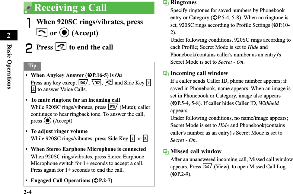 2-4Basic Operations2Receiving a CallAWhen 920SC rings/vibrates, press t or c (Accept)BPress y to end the callRingtonesSpecify ringtones for saved numbers by Phonebook entry or Category ( P.5-4, 5-8). When no ringtone is set, 920SC rings according to Profile Settings ( P.10-2).Under following conditions, 920SC rings according to each Profile; Secret Mode is set to Hide and Phonebook(contains caller&apos;s number as an entry)&apos;s Secret Mode is set to Secret - On.Incoming call windowIf a caller sends Caller ID, phone number appears; if saved in Phonebook, name appears. When an image is set in Phonebook or Category, image also appears ( P.5-4, 5-8). If caller hides Caller ID, Withheldappears.Under following conditions, no name/image appears; Secret Mode is set to Hide and Phonebook(contains caller&apos;s number as an entry)&apos;s Secret Mode is set to Secret - On.Missed call windowAfter an unanswered incoming call, Missed call window appears. Press w (View), to open Missed Call Log ( P.2-9).Tip• When Anykey Answer (fP.16-5) is OnPress any key except w,o,y and Side Key nb to answer Voice Calls.• To mute ringtone for an incoming callWhile 920SC rings/vibrates, press w (Mute); caller continues to hear ringback tone. To answer the call, press c (Accept).• To adjust ringer volumeWhile 920SC rings/vibrates, press Side Key n or b.• When Stereo Earphone Microphone is connectedWhen 920SC rings/vibrates, press Stereo Earphone Microphone switch for 1+ seconds to accept a call. Press again for 1+ seconds to end the call.• Engaged Call Operations ( P.2-7)