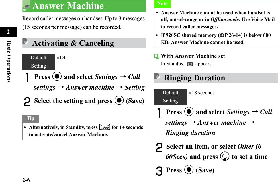 2-6Basic Operations2Answer MachineRecord caller messages on handset. Up to 3 messages (15 seconds per message) can be recorded.Activating &amp; CancelingAPress c and select Settings →Callsettings →Answer machine →SettingBSelect the setting and press c (Save)With Answer Machine setIn Standby,   appears.Ringing DurationAPress c and select Settings →Callsettings →Answer machine →Ringing durationBSelect an item, or select Other (0-60Secs) and press d to set a timeCPress c (Save)DefaultSetting■OffTip• Alternatively, in Standby, press C for 1+ seconds to activate/cancel Answer Machine.Note• Answer Machine cannot be used when handset is off, out-of-range or in Offline mode. Use Voice Mail to record caller messages.• If 920SC shared memory ( P.26-14) is below 600 KB, Answer Machine cannot be used.DefaultSetting■18 seconds