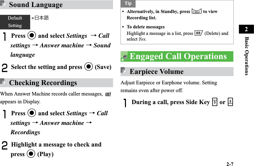 2-7Basic Operations2Sound LanguageAPress c and select Settings →Callsettings →Answer machine →SoundlanguageBSelect the setting and press c (Save)Checking RecordingsWhen Answer Machine records caller messages,   appears in Display.APress c and select Settings →Callsettings →Answer machine →RecordingsBHighlight a message to check and press c (Play)Engaged Call OperationsEarpiece VolumeAdjust Earpiece or Earphone volume. Setting remains even after power off.ADuring a call, press Side Key n or bDefaultSetting■日本語Tip• Alternatively, in Standby, press C to view Recording list.• To delete messagesHighlight a message in a list, press w (Delete) and select Yes.