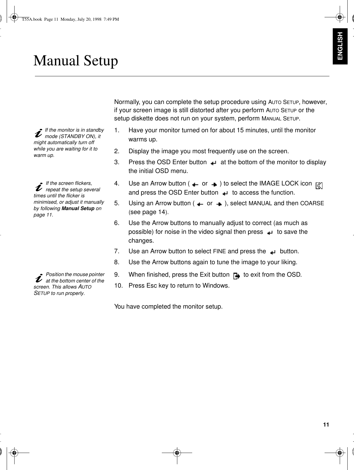 11ENGLISHManual SetupNormally, you can complete the setup procedure using AUTO SETUP, however, if your screen image is still distorted after you perform AUTO SETUP or the setup diskette does not run on your system, perform MANUAL SETUP.If the monitor is in standby mode (STANDBY ON), it might automatically turn off while you are waiting for it to warm up.1. Have your monitor turned on for about 15 minutes, until the monitor warms up.2. Display the image you most frequently use on the screen.3. Press the OSD Enter button  at the bottom of the monitor to display the initial OSD menu.If the screen flickers, repeat the setup several times until the flicker is minimised, or adjust it manually by following Manual Setup on page 11.4. Use an Arrow button ( or ) to select the IMAGE LOCK icon  and press the OSD Enter button  to access the function.5. Using an Arrow button ( or ), select MANUAL and then COARSE (see page14).  6. Use the Arrow buttons to manually adjust to correct (as much as possible) for noise in the video signal then press  to save the changes.7. Use an Arrow button to select FINE and press the  button.8. Use the Arrow buttons again to tune the image to your liking.Position the mouse pointer at the bottom center of the screen. This allows AUTO SETUP to run properly.9. When finished, press the Exit button  to exit from the OSD.10. Press Esc key to return to Windows.You have completed the monitor setup.T55A.book  Page 11  Monday, July 20, 1998  7:49 PM