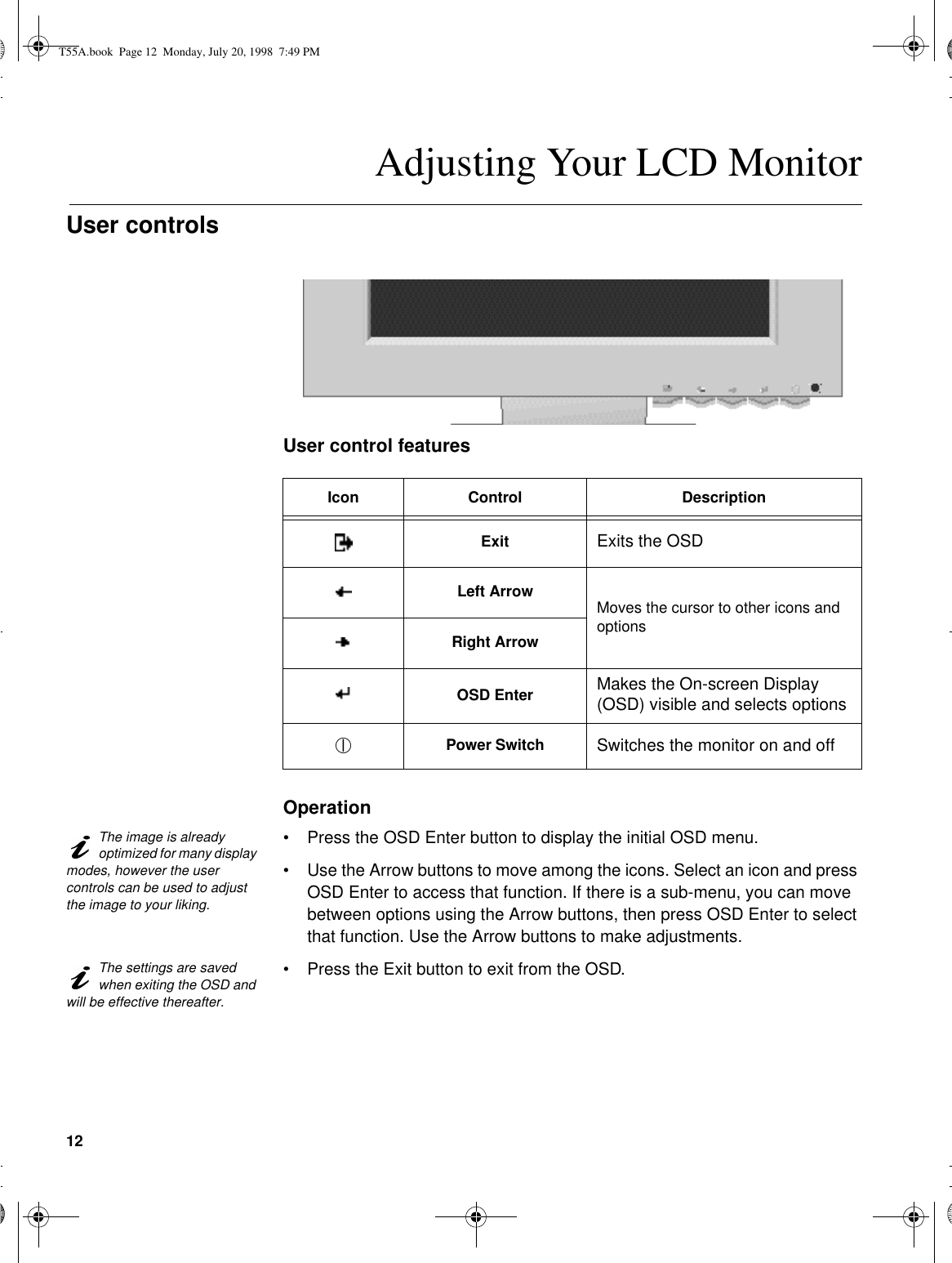 12Adjusting Your LCD MonitorUser controls User control featuresOperationThe image is already optimized for many display modes, however the user controls can be used to adjust the image to your liking.•Press the OSD Enter button to display the initial OSD menu.•Use the Arrow buttons to move among the icons. Select an icon and press OSD Enter to access that function. If there is a sub-menu, you can move between options using the Arrow buttons, then press OSD Enter to select that function. Use the Arrow buttons to make adjustments.The settings are saved when exiting the OSD and will be effective thereafter.•Press the Exit button to exit from the OSD.Icon Control DescriptionExit Exits the OSDLeft Arrow Moves the cursor to other icons and optionsRight ArrowOSD Enter Makes the On-screen Display (OSD) visible and selects optionsPower Switch Switches the monitor on and offT55A.book  Page 12  Monday, July 20, 1998  7:49 PM