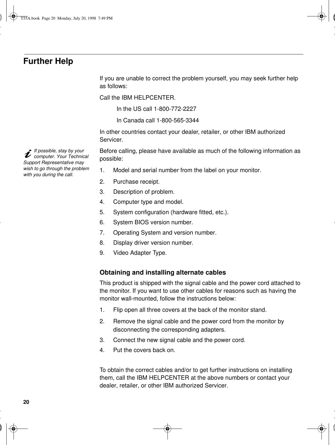 20Further HelpIf you are unable to correct the problem yourself, you may seek further help as follows:Call the IBM HELPCENTER.In the US call 1-800-772-2227In Canada call 1-800-565-3344In other countries contact your dealer, retailer, or other IBM authorized Servicer.If possible, stay by your computer. Your Technical Support Representative may wish to go through the problem with you during the call.Before calling, please have available as much of the following information as possible:1. Model and serial number from the label on your monitor.2. Purchase receipt.3. Description of problem.4. Computer type and model.5. System configuration (hardware fitted, etc.).6. System BIOS version number.7. Operating System and version number.8. Display driver version number.9. Video Adapter Type.Obtaining and installing alternate cablesThis product is shipped with the signal cable and the power cord attached to the monitor. If you want to use other cables for reasons such as having the monitor wall-mounted, follow the instructions below:1. Flip open all three covers at the back of the monitor stand.2. Remove the signal cable and the power cord from the monitor by disconnecting the corresponding adapters.3. Connect the new signal cable and the power cord.4. Put the covers back on.To obtain the correct cables and/or to get further instructions on installing them, call the IBM HELPCENTER at the above numbers or contact your dealer, retailer, or other IBM authorized Servicer.T55A.book  Page 20  Monday, July 20, 1998  7:49 PM