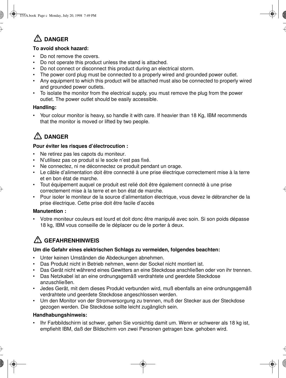  DANGERTo avoid shock hazard:•Do not remove the covers.•Do not operate this product unless the stand is attached.•Do not connect or disconnect this product during an electrical storm.•The power cord plug must be connected to a properly wired and grounded power outlet.•Any equipment to which this product will be attached must also be connected to properly wired and grounded power outlets.•To isolate the monitor from the electrical supply, you must remove the plug from the power outlet. The power outlet should be easily accessible.Handling:•Your colour monitor is heavy, so handle it with care. If heavier than 18 Kg, IBM recommends that the monitor is moved or lifted by two people. DANGERPour éviter les risques d’électrocution :•Ne retirez pas les capots du moniteur.•N’utilisez pas ce produit si le socle n’est pas fixé.•Ne connectez, ni ne déconnectez ce produit pendant un orage.•Le câble d’alimentation doit être connecté à une prise électrique correctement mise à la terre et en bon état de marche.•Tout équipement auquel ce produit est relié doit être également connecté à une prise correctement mise à la terre et en bon état de marche.•Pour isoler le moniteur de la source d’alimentation électrique, vous devez le débrancher de la prise électrique. Cette prise doit être facile d’accèsManutention :•Votre moniteur couleurs est lourd et doit donc être manipulé avec soin. Si son poids dépasse 18 kg, IBM vous conseille de le déplacer ou de le porter à deux. GEFAHRENHINWEISUm die Gefahr eines elektrischen Schlags zu vermeiden, folgendes beachten:•Unter keinen Umständen die Abdeckungen abnehmen.•Das Produkt nicht in Betrieb nehmen, wenn der Sockel nicht montiert ist. •Das Gerät nicht während eines Gewitters an eine Steckdose anschließen oder von ihr trennen. •Das Netzkabel ist an eine ordnungsgemäß verdrahtete und geerdete Steckdose anzuschließen.•Jedes Gerät, mit dem dieses Produkt verbunden wird, muß ebenfalls an eine ordnungsgemäß verdrahtete und geerdete Steckdose angeschlossen werden.•Um den Monitor von der Stromversorgung zu trennen, muß der Stecker aus der Steckdose gezogen werden. Die Steckdose sollte leicht zugänglich sein.Handhabungshinweis:•Ihr Farbbildschirm ist schwer, gehen Sie vorsichtig damit um. Wenn er schwerer als 18 kg ist, empfiehlt IBM, daß der Bildschirm von zwei Personen getragen bzw. gehoben wird. T55A.book  Page c  Monday, July 20, 1998  7:49 PM
