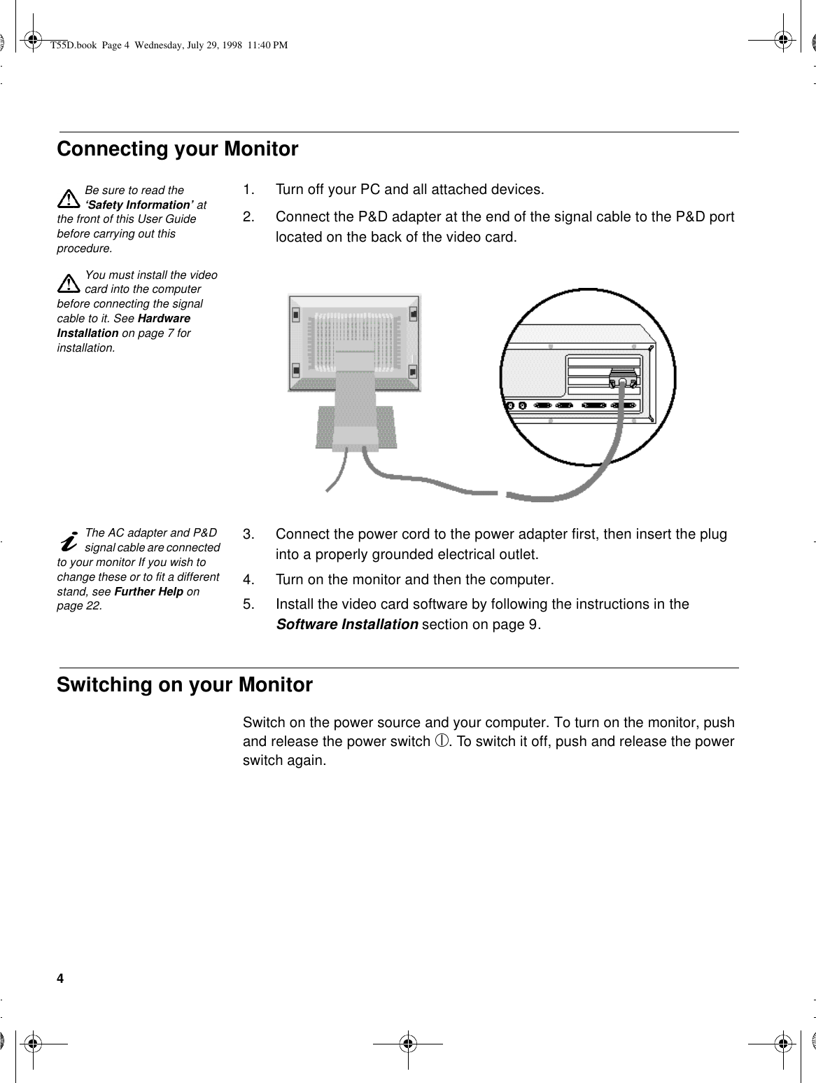 4Connecting your MonitorBe sure to read the ‘Safety Information’ at the front of this User Guide before carrying out this procedure.1. Turn off your PC and all attached devices.2. Connect the P&amp;D adapter at the end of the signal cable to the P&amp;D port located on the back of the video card.You must install the video card into the computer before connecting the signal cable to it. See Hardware Installation on page 7 for installation.The AC adapter and P&amp;D signal cable are connected to your monitor If you wish to change these or to fit a different stand, see Further Help on page 22.3. Connect the power cord to the power adapter first, then insert the plug into a properly grounded electrical outlet.4. Turn on the monitor and then the computer.5. Install the video card software by following the instructions in the Software Installation section on page 9.Switching on your MonitorSwitch on the power source and your computer. To turn on the monitor, push and release the power switch . To switch it off, push and release the power switch again.T55D.book  Page 4  Wednesday, July 29, 1998  11:40 PM