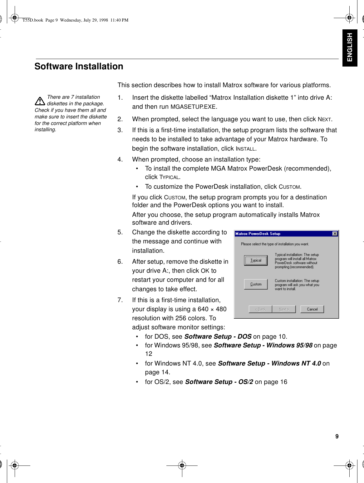 9ENGLISHSoftware InstallationThis section describes how to install Matrox software for various platforms.There are 7 installation diskettes in the package. Check if you have them all and make sure to insert the diskette for the correct platform when installing.1. Insert the diskette labelled “Matrox Installation diskette 1” into drive A: and then run MGASETUP.EXE.2. When prompted, select the language you want to use, then click NEXT.3. If this is a first-time installation, the setup program lists the software that needs to be installed to take advantage of your Matrox hardware. To begin the software installation, click INSTALL.4. When prompted, choose an installation type:•To install the complete MGA Matrox PowerDesk (recommended), click TYPICAL.•To customize the PowerDesk installation, click CUSTOM.If you click CUSTOM, the setup program prompts you for a destination folder and the PowerDesk options you want to install.After you choose, the setup program automatically installs Matrox software and drivers.5. Change the diskette according to the message and continue with installation. 6. After setup, remove the diskette in your drive A:, then click OK to restart your computer and for all changes to take effect.7. If this is a first-time installation, your display is using a 640 × 480 resolution with 256 colors. To adjust software monitor settings:•for DOS, see Software Setup - DOS on page 10.•for Windows 95/98, see Software Setup - Windows 95/98 on page 12•for Windows NT 4.0, see Software Setup - Windows NT 4.0 on page 14.•for OS/2, see Software Setup - OS/2 on page 16T55D.book  Page 9  Wednesday, July 29, 1998  11:40 PM