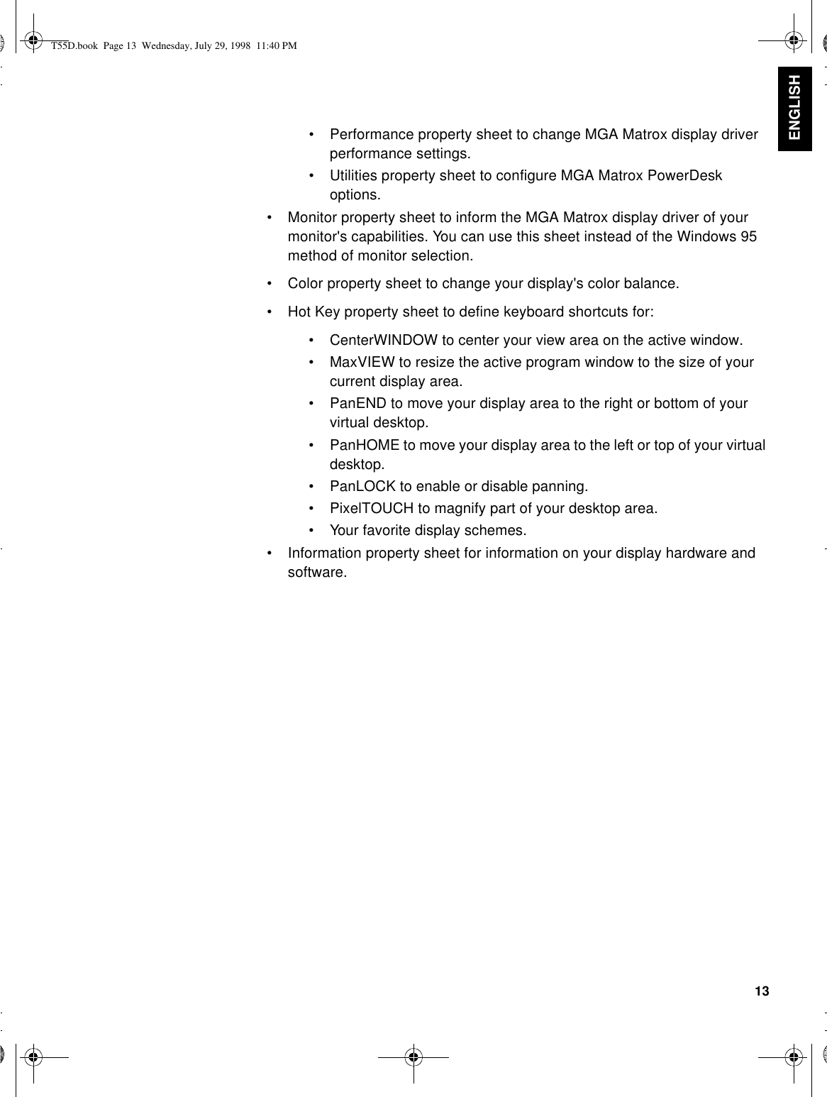 13ENGLISH•Performance property sheet to change MGA Matrox display driver performance settings.•Utilities property sheet to configure MGA Matrox PowerDesk options.•Monitor property sheet to inform the MGA Matrox display driver of your monitor&apos;s capabilities. You can use this sheet instead of the Windows 95 method of monitor selection.•Color property sheet to change your display&apos;s color balance.•Hot Key property sheet to define keyboard shortcuts for:•CenterWINDOW to center your view area on the active window.•MaxVIEW to resize the active program window to the size of your current display area.•PanEND to move your display area to the right or bottom of your virtual desktop.•PanHOME to move your display area to the left or top of your virtual desktop.•PanLOCK to enable or disable panning.•PixelTOUCH to magnify part of your desktop area.•Your favorite display schemes.•Information property sheet for information on your display hardware and software.T55D.book  Page 13  Wednesday, July 29, 1998  11:40 PM