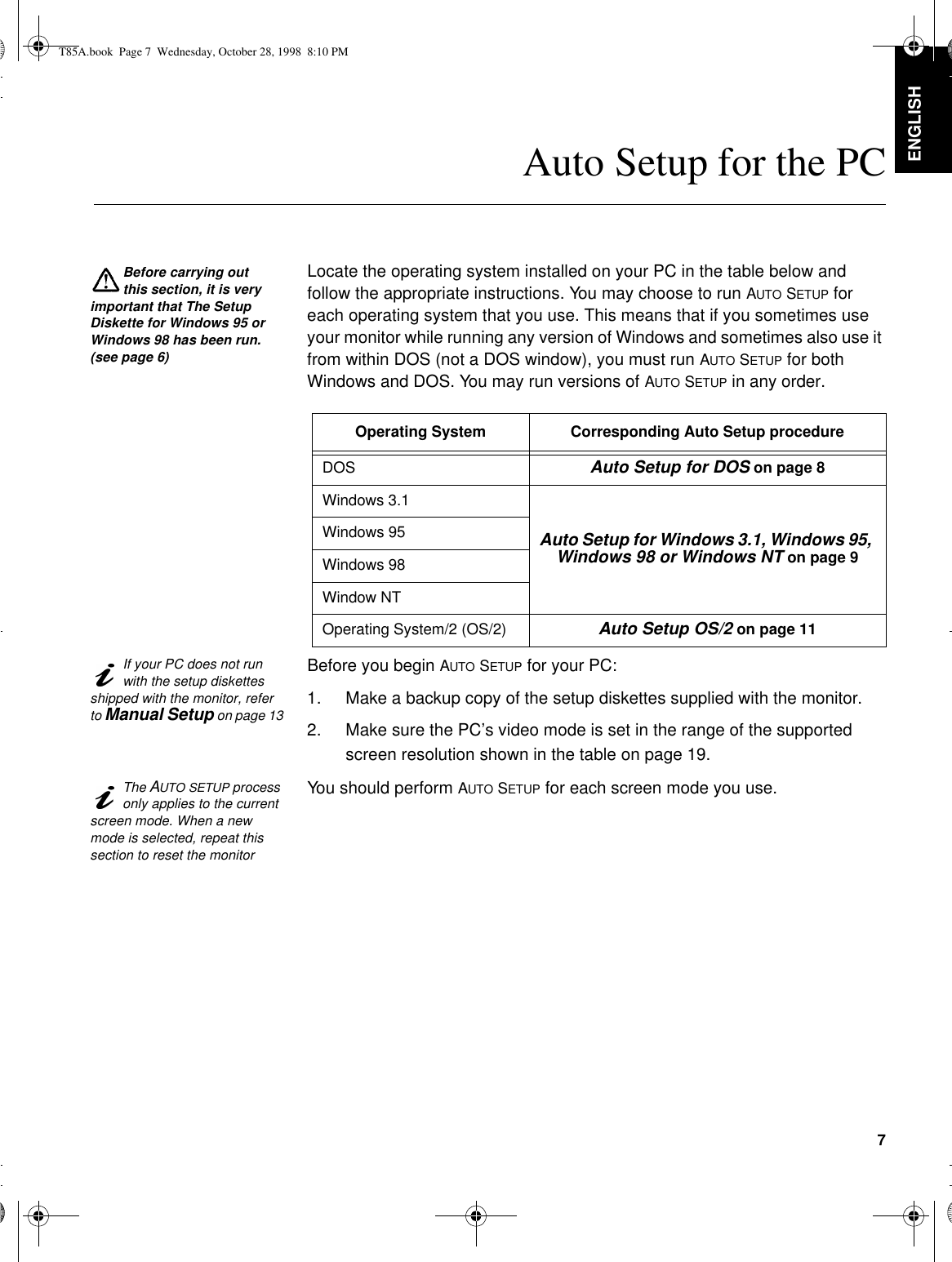 7DEUTSCH ENGLISHFRANÇAISESPAÑOLITALIANOJAPANESECOMPL &amp; WARRAuto Setup for the PCBefore carrying out this section, it is very important that The Setup Diskette for Windows 95 or Windows 98 has been run. (see page6)Locate the operating system installed on your PC in the table below and follow the appropriate instructions. You may choose to run AUTO SETUP for each operating system that you use. This means that if you sometimes use your monitor while running any version of Windows and sometimes also use it from within DOS (not a DOS window), you must run AUTO SETUP for both Windows and DOS. You may run versions of AUTO SETUP in any order. If your PC does not run with the setup diskettes shipped with the monitor, refer to Manual Setup on page 13Before you begin AUTO SETUP for your PC:1. Make a backup copy of the setup diskettes supplied with the monitor.2. Make sure the PC’s video mode is set in the range of the supported screen resolution shown in the table on page19.The AUTO SETUP process only applies to the current screen mode. When a new mode is selected, repeat this section to reset the monitorYou should perform AUTO SETUP for each screen mode you use.Operating System Corresponding Auto Setup procedureDOS Auto Setup for DOS on page 8Windows 3.1Auto Setup for Windows 3.1, Windows 95, Windows 98 or Windows NT on page 9Windows 95Windows 98Window NTOperating System/2 (OS/2) Auto Setup OS/2 on page 11T85A.book  Page 7  Wednesday, October 28, 1998  8:10 PM