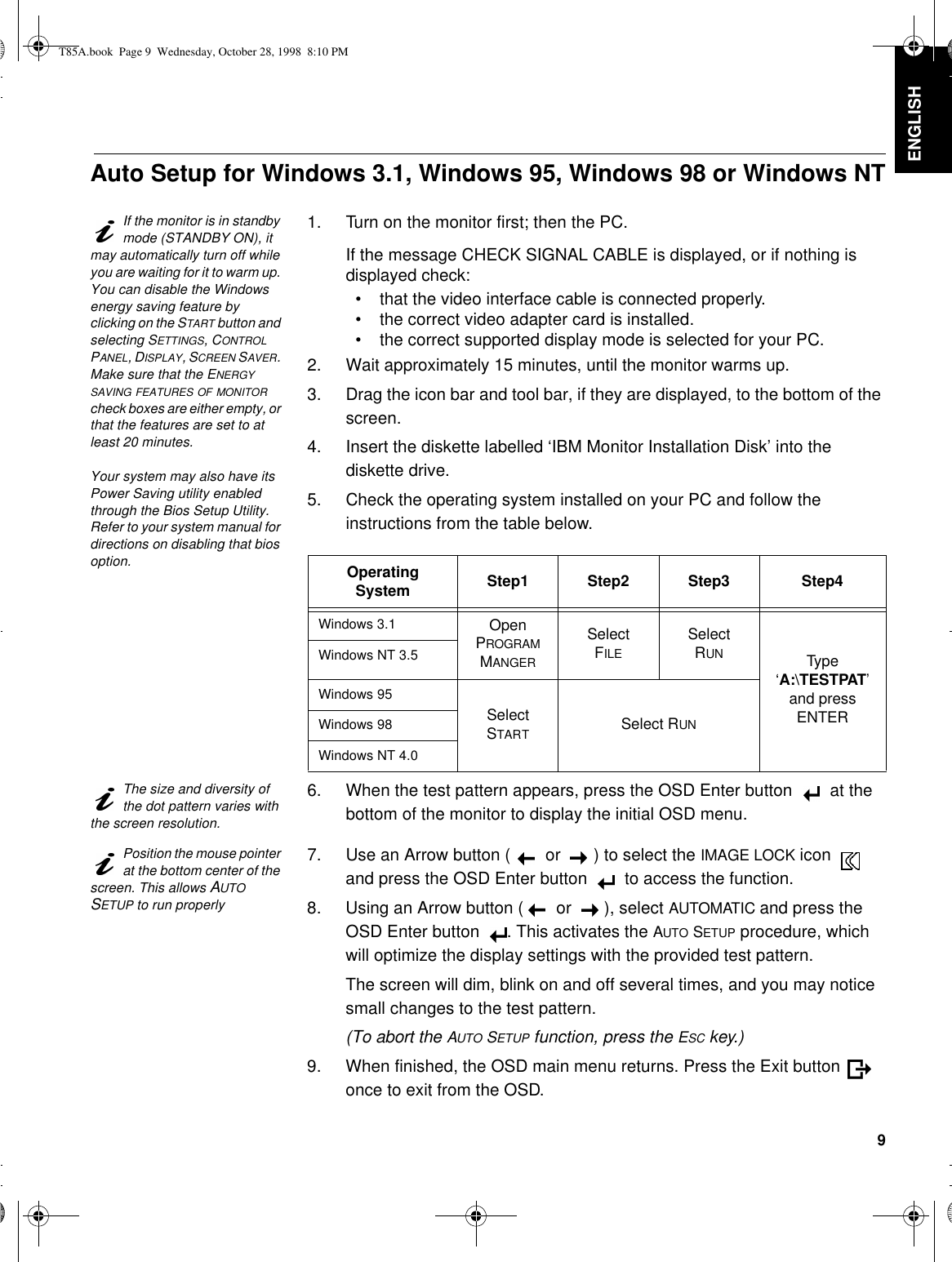 9DEUTSCH ENGLISHFRANÇAISESPAÑOLITALIANOJAPANESECOMPL &amp; WARRAuto Setup for Windows 3.1, Windows 95, Windows 98 or Windows NTIf the monitor is in standby mode (STANDBY ON), it may automatically turn off while you are waiting for it to warm up. You can disable the Windows energy saving feature by clicking on the START button and selecting SETTINGS, CONTROL PANEL, DISPLAY, SCREEN SAVER. Make sure that the ENERGY SAVING FEATURES OF MONITOR check boxes are either empty, or that the features are set to at least 20 minutes.Your system may also have its Power Saving utility enabled through the Bios Setup Utility. Refer to your system manual for directions on disabling that bios option.1. Turn on the monitor first; then the PC.If the message CHECK SIGNAL CABLE is displayed, or if nothing is displayed check:•that the video interface cable is connected properly.•the correct video adapter card is installed.•the correct supported display mode is selected for your PC.2. Wait approximately 15 minutes, until the monitor warms up.3. Drag the icon bar and tool bar, if they are displayed, to the bottom of the screen.4. Insert the diskette labelled ‘IBM Monitor Installation Disk’ into the diskette drive.5. Check the operating system installed on your PC and follow the instructions from the table below. The size and diversity of the dot pattern varies with the screen resolution.6. When the test pattern appears, press the OSD Enter button  at the bottom of the monitor to display the initial OSD menu.Position the mouse pointer at the bottom center of the screen. This allows AUTO SETUP to run properly7. Use an Arrow button ( or ) to select the IMAGE LOCK icon  and press the OSD Enter button  to access the function.8. Using an Arrow button ( or ), select AUTOMATIC and press the OSD Enter button . This activates the AUTO SETUP procedure, which will optimize the display settings with the provided test pattern.The screen will dim, blink on and off several times, and you may notice small changes to the test pattern. (To abort the AUTO SETUP function, press the ESC key.)9. When finished, the OSD main menu returns. Press the Exit button  once to exit from the OSD.Operating System Step1 Step2 Step3 Step4Windows 3.1 Open PROGRAM MANGERSelectFILESelectRUN Type ‘A:\TESTPAT’ and press ENTERWindows NT 3.5Windows 95Select STARTSelect RUNWindows 98Windows NT 4.0T85A.book  Page 9  Wednesday, October 28, 1998  8:10 PM