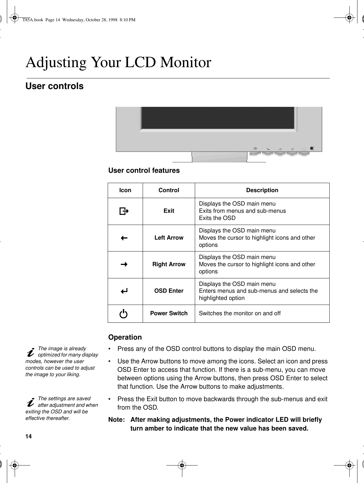 14Adjusting Your LCD MonitorUser controls User control featuresOperationThe image is already optimized for many display modes, however the user controls can be used to adjust the image to your liking.•Press any of the OSD control buttons to display the main OSD menu.•Use the Arrow buttons to move among the icons. Select an icon and press OSD Enter to access that function. If there is a sub-menu, you can move between options using the Arrow buttons, then press OSD Enter to select that function. Use the Arrow buttons to make adjustments.The settings are saved after adjustment and when exiting the OSD and will be effective thereafter.•Press the Exit button to move backwards through the sub-menus and exit from the OSD.Note: After making adjustments, the Power indicator LED will briefly turn amber to indicate that the new value has been saved.Icon Control DescriptionExit Displays the OSD main menuExits from menus and sub-menusExits the OSDLeft Arrow Displays the OSD main menuMoves the cursor to highlight icons and other optionsRight Arrow Displays the OSD main menuMoves the cursor to highlight icons and other optionsOSD Enter Displays the OSD main menuEnters menus and sub-menus and selects the highlighted optionPower Switch Switches the monitor on and offT85A.book  Page 14  Wednesday, October 28, 1998  8:10 PM