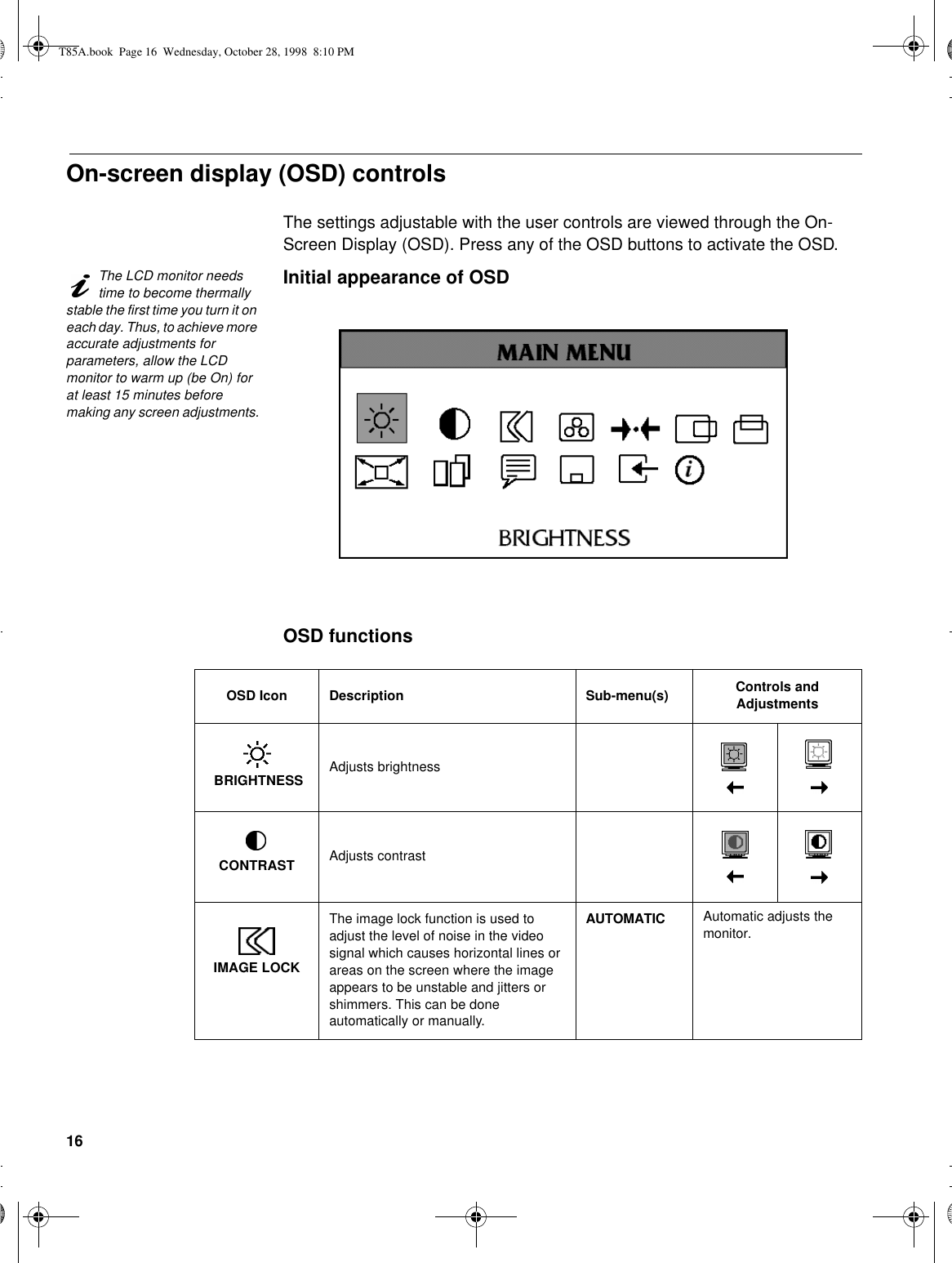 16On-screen display (OSD) controlsThe settings adjustable with the user controls are viewed through the On-Screen Display (OSD). Press any of the OSD buttons to activate the OSD.The LCD monitor needs time to become thermally stable the first time you turn it on each day. Thus, to achieve more accurate adjustments for parameters, allow the LCD monitor to warm up (be On) for at least 15 minutes before making any screen adjustments.Initial appearance of OSDOSD functionsOSD Icon Description Sub-menu(s) Controls and Adjustments BRIGHTNESS Adjusts brightnessCONTRAST Adjusts contrastIMAGE LOCKThe image lock function is used to adjust the level of noise in the video signal which causes horizontal lines or areas on the screen where the image appears to be unstable and jitters or shimmers. This can be done automatically or manually.AUTOMATIC Automatic adjusts the monitor.T85A.book  Page 16  Wednesday, October 28, 1998  8:10 PM