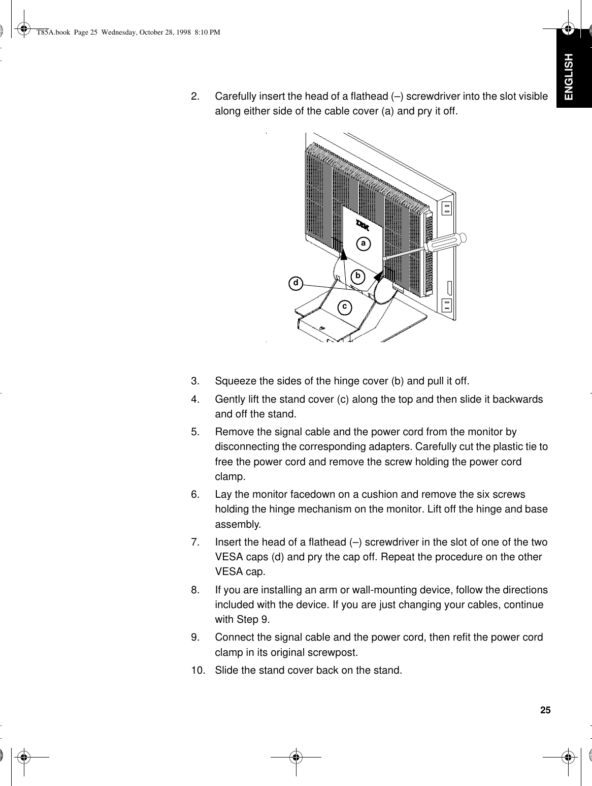 25DEUTSCH ENGLISHFRANÇAISESPAÑOLITALIANOJAPANESECOMPL &amp; WARR2. Carefully insert the head of a flathead (–) screwdriver into the slot visible along either side of the cable cover (a) and pry it off.3. Squeeze the sides of the hinge cover (b) and pull it off.4. Gently lift the stand cover (c) along the top and then slide it backwards and off the stand.5. Remove the signal cable and the power cord from the monitor by disconnecting the corresponding adapters. Carefully cut the plastic tie to free the power cord and remove the screw holding the power cord clamp. 6. Lay the monitor facedown on a cushion and remove the six screws holding the hinge mechanism on the monitor. Lift off the hinge and base assembly.7. Insert the head of a flathead (–) screwdriver in the slot of one of the two VESA caps (d) and pry the cap off. Repeat the procedure on the other VESA cap.8. If you are installing an arm or wall-mounting device, follow the directions included with the device. If you are just changing your cables, continue with Step 9.9. Connect the signal cable and the power cord, then refit the power cord clamp in its original screwpost.10. Slide the stand cover back on the stand.abcdT85A.book  Page 25  Wednesday, October 28, 1998  8:10 PM