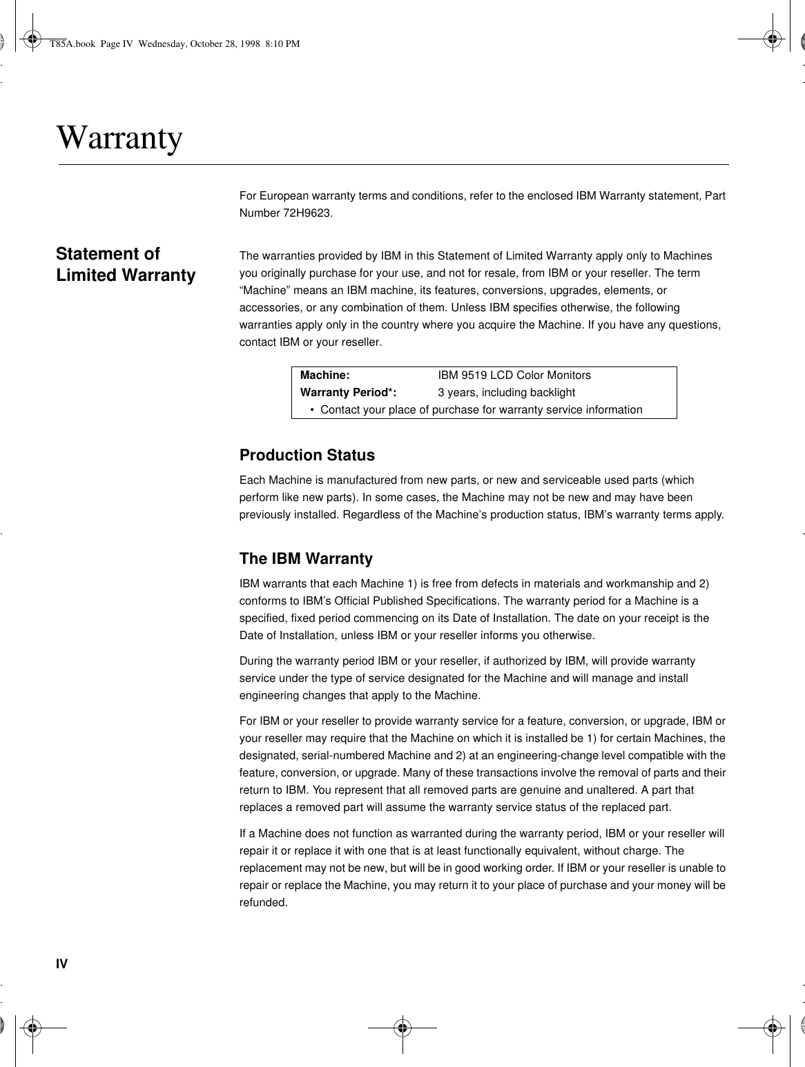 IVWarrantyFor European warranty terms and conditions, refer to the enclosed IBM Warranty statement, Part Number 72H9623.Statement of Limited WarrantyThe warranties provided by IBM in this Statement of Limited Warranty apply only to Machines you originally purchase for your use, and not for resale, from IBM or your reseller. The term “Machine” means an IBM machine, its features, conversions, upgrades, elements, or accessories, or any combination of them. Unless IBM specifies otherwise, the following warranties apply only in the country where you acquire the Machine. If you have any questions, contact IBM or your reseller.Production StatusEach Machine is manufactured from new parts, or new and serviceable used parts (which perform like new parts). In some cases, the Machine may not be new and may have been previously installed. Regardless of the Machine’s production status, IBM’s warranty terms apply.The IBM WarrantyIBM warrants that each Machine 1) is free from defects in materials and workmanship and 2) conforms to IBM’s Official Published Specifications. The warranty period for a Machine is a specified, fixed period commencing on its Date of Installation. The date on your receipt is the Date of Installation, unless IBM or your reseller informs you otherwise.During the warranty period IBM or your reseller, if authorized by IBM, will provide warranty service under the type of service designated for the Machine and will manage and install engineering changes that apply to the Machine.For IBM or your reseller to provide warranty service for a feature, conversion, or upgrade, IBM or your reseller may require that the Machine on which it is installed be 1) for certain Machines, the designated, serial-numbered Machine and 2) at an engineering-change level compatible with the feature, conversion, or upgrade. Many of these transactions involve the removal of parts and their return to IBM. You represent that all removed parts are genuine and unaltered. A part that replaces a removed part will assume the warranty service status of the replaced part.If a Machine does not function as warranted during the warranty period, IBM or your reseller will repair it or replace it with one that is at least functionally equivalent, without charge. The replacement may not be new, but will be in good working order. If IBM or your reseller is unable to repair or replace the Machine, you may return it to your place of purchase and your money will be refunded.Machine: IBM 9519 LCD Color MonitorsWarranty Period*: 3 years, including backlight•Contact your place of purchase for warranty service informationT85A.book  Page IV  Wednesday, October 28, 1998  8:10 PM