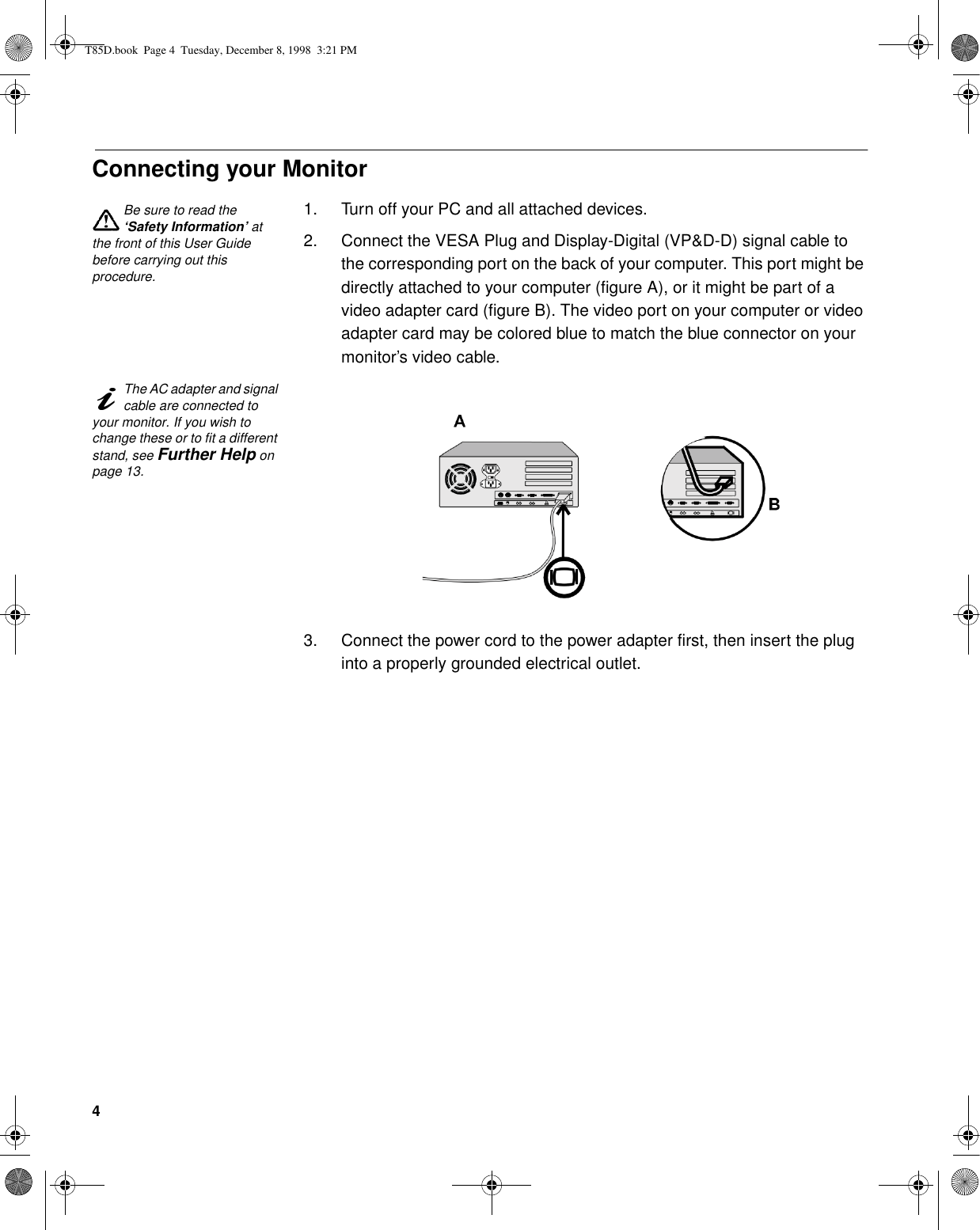 4Connecting your MonitorBe sure to read the ‘Safety Information’ at the front of this User Guide before carrying out this procedure.1. Turn off your PC and all attached devices.2. Connect the VESA Plug and Display-Digital (VP&amp;D-D) signal cable to the corresponding port on the back of your computer. This port might be directly attached to your computer (figure A), or it might be part of a video adapter card (figure B). The video port on your computer or video adapter card may be colored blue to match the blue connector on your monitor’s video cable.The AC adapter and signal cable are connected to your monitor. If you wish to change these or to fit a different stand, see Further Help on page 13. 3. Connect the power cord to the power adapter first, then insert the plug into a properly grounded electrical outlet.T85D.book  Page 4  Tuesday, December 8, 1998  3:21 PM