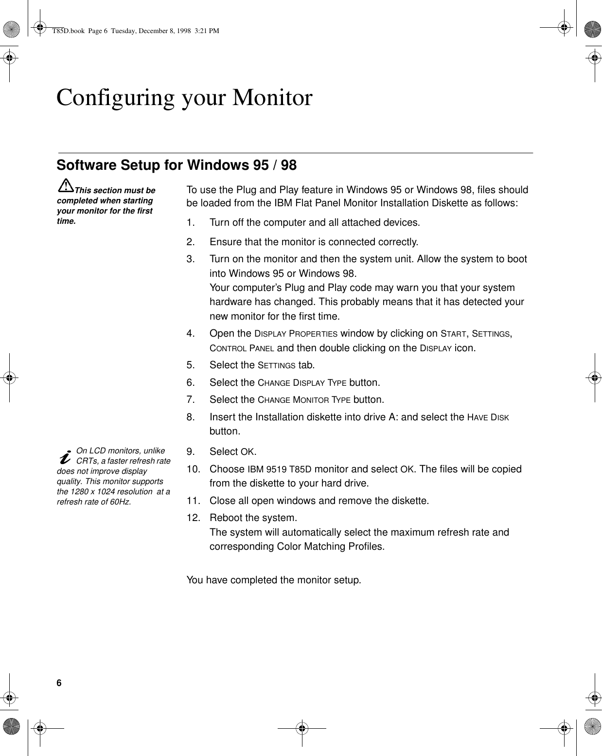 6Configuring your MonitorSoftware Setup for Windows 95 / 98This section must be completed when starting your monitor for the first time.To use the Plug and Play feature in Windows 95 or Windows 98, files should be loaded from the IBM Flat Panel Monitor Installation Diskette as follows:1. Turn off the computer and all attached devices.2. Ensure that the monitor is connected correctly.3. Turn on the monitor and then the system unit. Allow the system to boot into Windows 95 or Windows 98. Your computer’s Plug and Play code may warn you that your system hardware has changed. This probably means that it has detected your new monitor for the first time.4. Open the DISPLAY PROPERTIES window by clicking on START, SETTINGS, CONTROL PANEL and then double clicking on the DISPLAY icon.5. Select the SETTINGS tab.6. Select the CHANGE DISPLAY TYPE button.7. Select the CHANGE MONITOR TYPE button.8. Insert the Installation diskette into drive A: and select the HAVE DISK button.On LCD monitors, unlike CRTs, a faster refresh rate does not improve display quality. This monitor supports the 1280 x 1024 resolution  at a refresh rate of 60Hz.9. Select OK.10. Choose IBM 9519 T85D monitor and select OK. The files will be copied from the diskette to your hard drive.11. Close all open windows and remove the diskette.12. Reboot the system.The system will automatically select the maximum refresh rate and corresponding Color Matching Profiles.You have completed the monitor setup.T85D.book  Page 6  Tuesday, December 8, 1998  3:21 PM