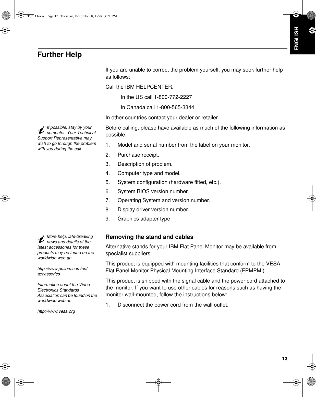 13&apos;(876&amp;+ (1*/,6+)5$1d$,6(63$f2/,7$/,$12-$3$1(6(&amp;203/:$55Further HelpIf you are unable to correct the problem yourself, you may seek further help as follows:Call the IBM HELPCENTER.In the US call 1-800-772-2227In Canada call 1-800-565-3344In other countries contact your dealer or retailer.If possible, stay by your computer. Your Technical Support Representative may wish to go through the problem with you during the call.Before calling, please have available as much of the following information as possible:1. Model and serial number from the label on your monitor.2. Purchase receipt.3. Description of problem.4. Computer type and model.5. System configuration (hardware fitted, etc.).6. System BIOS version number.7. Operating System and version number.8. Display driver version number.9. Graphics adapter typeMore help, late-breaking news and details of the latest accessories for these products may be found on the worldwide web at:http://www.pc.ibm.com/us/accessoriesInformation about the Video Electronics Standards Association can be found on the worldwide web at:http://www.vesa.orgRemoving the stand and cablesAlternative stands for your IBM Flat Panel Monitor may be available from specialist suppliers.This product is equipped with mounting facilities that conform to the VESA Flat Panel Monitor Physical Mounting Interface Standard (FPMPMI).This product is shipped with the signal cable and the power cord attached to the monitor. If you want to use other cables for reasons such as having the monitor wall-mounted, follow the instructions below:1. Disconnect the power cord from the wall outlet.T85D.book  Page 13  Tuesday, December 8, 1998  3:21 PM