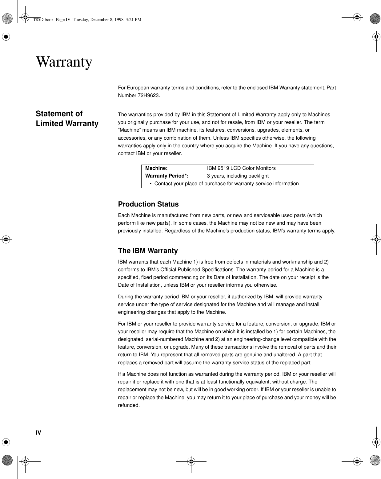 IVWarrantyFor European warranty terms and conditions, refer to the enclosed IBM Warranty statement, Part Number 72H9623.Statement of Limited WarrantyThe warranties provided by IBM in this Statement of Limited Warranty apply only to Machines you originally purchase for your use, and not for resale, from IBM or your reseller. The term “Machine” means an IBM machine, its features, conversions, upgrades, elements, or accessories, or any combination of them. Unless IBM specifies otherwise, the following warranties apply only in the country where you acquire the Machine. If you have any questions, contact IBM or your reseller.Production StatusEach Machine is manufactured from new parts, or new and serviceable used parts (which perform like new parts). In some cases, the Machine may not be new and may have been previously installed. Regardless of the Machine’s production status, IBM’s warranty terms apply.The IBM WarrantyIBM warrants that each Machine 1) is free from defects in materials and workmanship and 2) conforms to IBM’s Official Published Specifications. The warranty period for a Machine is a specified, fixed period commencing on its Date of Installation. The date on your receipt is the Date of Installation, unless IBM or your reseller informs you otherwise.During the warranty period IBM or your reseller, if authorized by IBM, will provide warranty service under the type of service designated for the Machine and will manage and install engineering changes that apply to the Machine.For IBM or your reseller to provide warranty service for a feature, conversion, or upgrade, IBM or your reseller may require that the Machine on which it is installed be 1) for certain Machines, the designated, serial-numbered Machine and 2) at an engineering-change level compatible with the feature, conversion, or upgrade. Many of these transactions involve the removal of parts and their return to IBM. You represent that all removed parts are genuine and unaltered. A part that replaces a removed part will assume the warranty service status of the replaced part.If a Machine does not function as warranted during the warranty period, IBM or your reseller will repair it or replace it with one that is at least functionally equivalent, without charge. The replacement may not be new, but will be in good working order. If IBM or your reseller is unable to repair or replace the Machine, you may return it to your place of purchase and your money will be refunded.Machine: IBM 9519 LCD Color MonitorsWarranty Period*: 3 years, including backlight• Contact your place of purchase for warranty service informationT85D.book  Page IV  Tuesday, December 8, 1998  3:21 PM