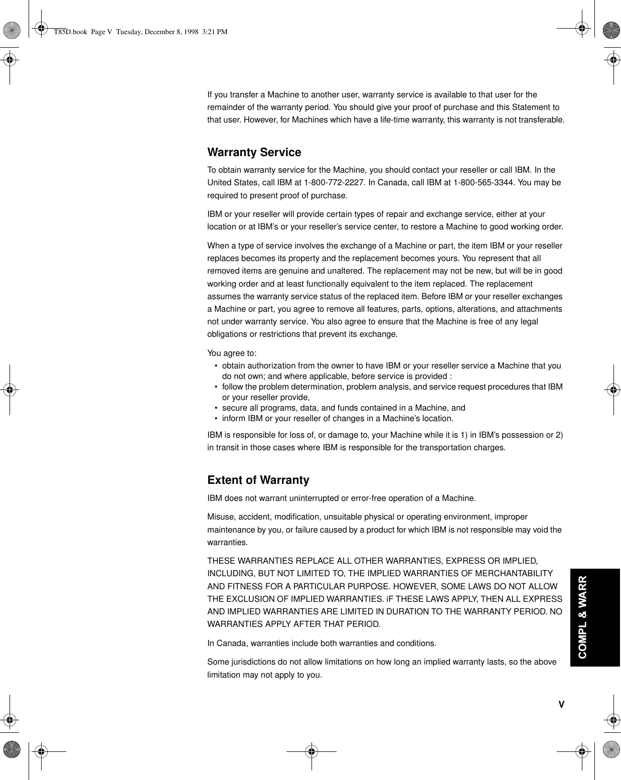 V&apos;(876&amp;+ (1*/,6+)5$1d$,6(63$f2/,7$/,$12-$3$1(6(&amp;203/:$55If you transfer a Machine to another user, warranty service is available to that user for the remainder of the warranty period. You should give your proof of purchase and this Statement to that user. However, for Machines which have a life-time warranty, this warranty is not transferable.Warranty ServiceTo obtain warranty service for the Machine, you should contact your reseller or call IBM. In the United States, call IBM at 1-800-772-2227. In Canada, call IBM at 1-800-565-3344. You may be required to present proof of purchase.IBM or your reseller will provide certain types of repair and exchange service, either at your location or at IBM’s or your reseller’s service center, to restore a Machine to good working order.When a type of service involves the exchange of a Machine or part, the item IBM or your reseller replaces becomes its property and the replacement becomes yours. You represent that all removed items are genuine and unaltered. The replacement may not be new, but will be in good working order and at least functionally equivalent to the item replaced. The replacement assumes the warranty service status of the replaced item. Before IBM or your reseller exchanges a Machine or part, you agree to remove all features, parts, options, alterations, and attachments not under warranty service. You also agree to ensure that the Machine is free of any legal obligations or restrictions that prevent its exchange.You agree to:• obtain authorization from the owner to have IBM or your reseller service a Machine that you do not own; and where applicable, before service is provided :• follow the problem determination, problem analysis, and service request procedures that IBM or your reseller provide, • secure all programs, data, and funds contained in a Machine, and • inform IBM or your reseller of changes in a Machine’s location.IBM is responsible for loss of, or damage to, your Machine while it is 1) in IBM’s possession or 2) in transit in those cases where IBM is responsible for the transportation charges.Extent of WarrantyIBM does not warrant uninterrupted or error-free operation of a Machine.Misuse, accident, modification, unsuitable physical or operating environment, improper maintenance by you, or failure caused by a product for which IBM is not responsible may void the warranties.THESE WARRANTIES REPLACE ALL OTHER WARRANTIES, EXPRESS OR IMPLIED, INCLUDING, BUT NOT LIMITED TO, THE IMPLIED WARRANTIES OF MERCHANTABILITY AND FITNESS FOR A PARTICULAR PURPOSE. HOWEVER, SOME LAWS DO NOT ALLOW THE EXCLUSION OF IMPLIED WARRANTIES. iF THESE LAWS APPLY, THEN ALL EXPRESS AND IMPLIED WARRANTIES ARE LIMITED IN DURATION TO THE WARRANTY PERIOD. NO WARRANTIES APPLY AFTER THAT PERIOD.In Canada, warranties include both warranties and conditions.Some jurisdictions do not allow limitations on how long an implied warranty lasts, so the above limitation may not apply to you.T85D.book  Page V  Tuesday, December 8, 1998  3:21 PM