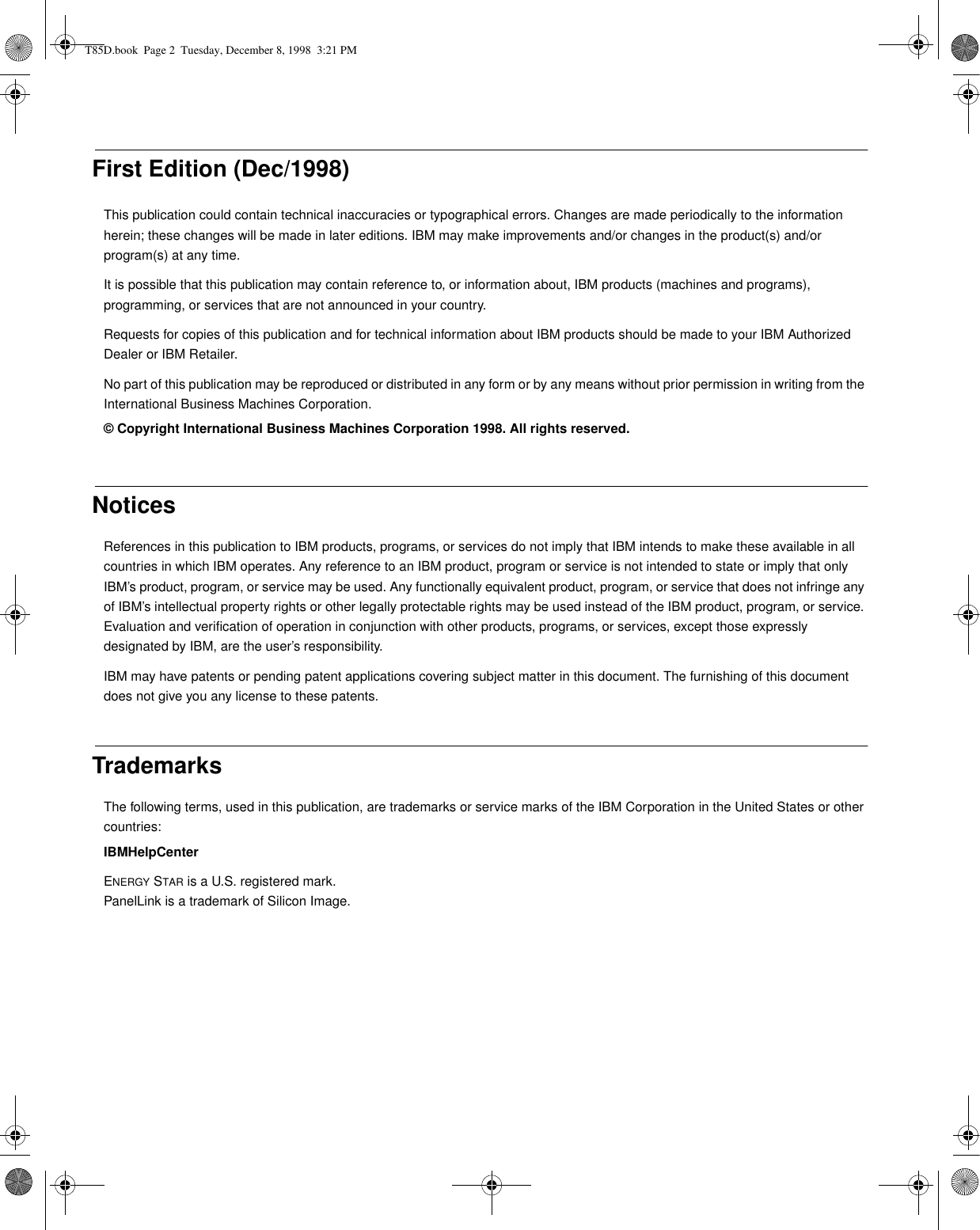 First Edition (Dec/1998)This publication could contain technical inaccuracies or typographical errors. Changes are made periodically to the information herein; these changes will be made in later editions. IBM may make improvements and/or changes in the product(s) and/or program(s) at any time.It is possible that this publication may contain reference to, or information about, IBM products (machines and programs), programming, or services that are not announced in your country. Requests for copies of this publication and for technical information about IBM products should be made to your IBM Authorized Dealer or IBM Retailer.No part of this publication may be reproduced or distributed in any form or by any means without prior permission in writing from the International Business Machines Corporation.© Copyright International Business Machines Corporation 1998. All rights reserved.NoticesReferences in this publication to IBM products, programs, or services do not imply that IBM intends to make these available in all countries in which IBM operates. Any reference to an IBM product, program or service is not intended to state or imply that only IBM’s product, program, or service may be used. Any functionally equivalent product, program, or service that does not infringe any of IBM’s intellectual property rights or other legally protectable rights may be used instead of the IBM product, program, or service. Evaluation and verification of operation in conjunction with other products, programs, or services, except those expressly designated by IBM, are the user’s responsibility.IBM may have patents or pending patent applications covering subject matter in this document. The furnishing of this document does not give you any license to these patents. TrademarksThe following terms, used in this publication, are trademarks or service marks of the IBM Corporation in the United States or other countries:IBMHelpCenterENERGY STAR is a U.S. registered mark.PanelLink is a trademark of Silicon Image.T85D.book  Page 2  Tuesday, December 8, 1998  3:21 PM
