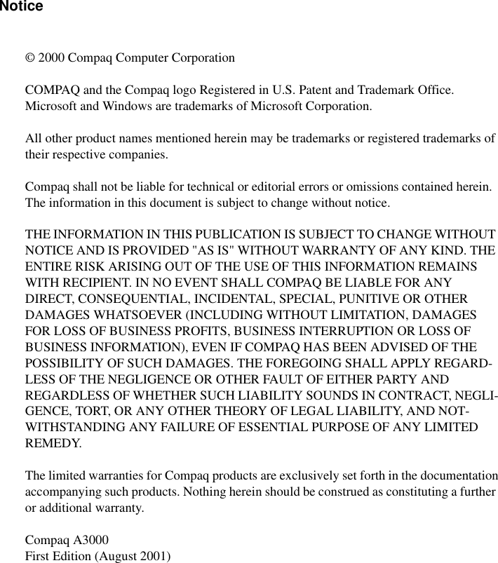 Notice© 2000 Compaq Computer CorporationCOMPAQ and the Compaq logo Registered in U.S. Patent and Trademark Office.Microsoft and Windows are trademarks of Microsoft Corporation.All other product names mentioned herein may be trademarks or registered trademarks of their respective companies. Compaq shall not be liable for technical or editorial errors or omissions contained herein.  The information in this document is subject to change without notice.THE INFORMATION IN THIS PUBLICATION IS SUBJECT TO CHANGE WITHOUT NOTICE AND IS PROVIDED &quot;AS IS&quot; WITHOUT WARRANTY OF ANY KIND. THE ENTIRE RISK ARISING OUT OF THE USE OF THIS INFORMATION REMAINS WITH RECIPIENT. IN NO EVENT SHALL COMPAQ BE LIABLE FOR ANY DIRECT, CONSEQUENTIAL, INCIDENTAL, SPECIAL, PUNITIVE OR OTHER DAMAGES WHATSOEVER (INCLUDING WITHOUT LIMITATION, DAMAGES FOR LOSS OF BUSINESS PROFITS, BUSINESS INTERRUPTION OR LOSS OF BUSINESS INFORMATION), EVEN IF COMPAQ HAS BEEN ADVISED OF THE POSSIBILITY OF SUCH DAMAGES. THE FOREGOING SHALL APPLY REGARD-LESS OF THE NEGLIGENCE OR OTHER FAULT OF EITHER PARTY AND REGARDLESS OF WHETHER SUCH LIABILITY SOUNDS IN CONTRACT, NEGLI-GENCE, TORT, OR ANY OTHER THEORY OF LEGAL LIABILITY, AND NOT-WITHSTANDING ANY FAILURE OF ESSENTIAL PURPOSE OF ANY LIMITED REMEDY.The limited warranties for Compaq products are exclusively set forth in the documentationaccompanying such products. Nothing herein should be construed as constituting a further or additional warranty.Compaq A3000First Edition (August 2001)