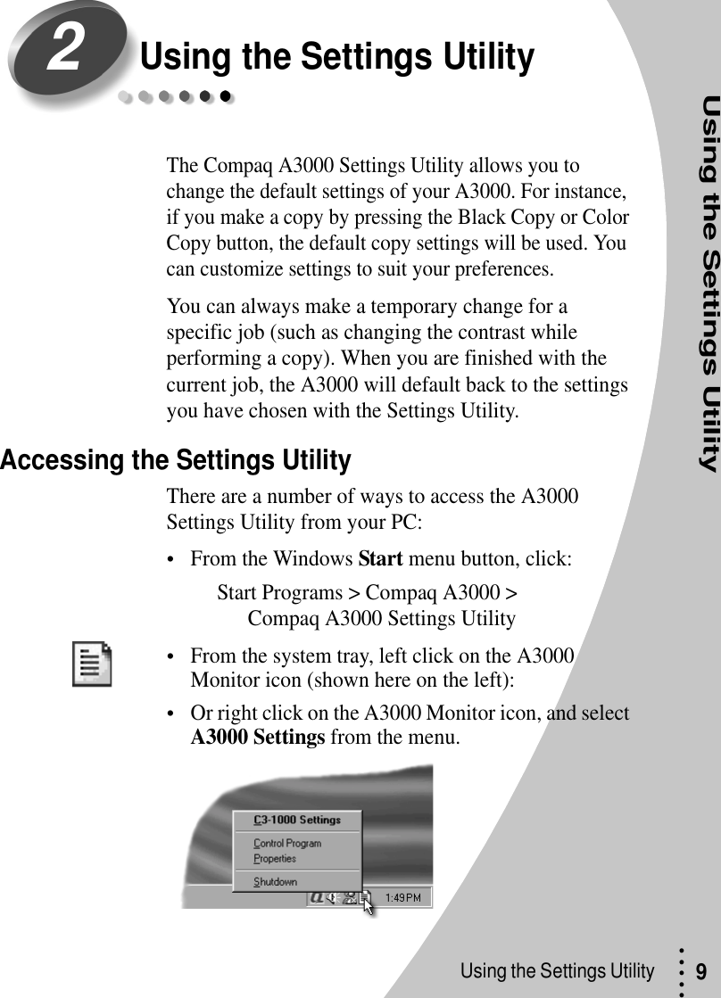Using the Settings UtilityUsing the Settings Utility • • • ••9Using the Settings UtilityThe Compaq A3000 Settings Utility allows you to change the default settings of your A3000. For instance, if you make a copy by pressing the Black Copy or Color Copy button, the default copy settings will be used. You can customize settings to suit your preferences.You can always make a temporary change for a specific job (such as changing the contrast while performing a copy). When you are finished with the current job, the A3000 will default back to the settings you have chosen with the Settings Utility.Accessing the Settings UtilityThere are a number of ways to access the A3000 Settings Utility from your PC:•From the Windows Start menu button, click:Start Programs &gt; Compaq A3000 &gt; Compaq A3000 Settings Utility•From the system tray, left click on the A3000 Monitor icon (shown here on the left):•Or right click on the A3000 Monitor icon, and select A3000 Settings from the menu.2