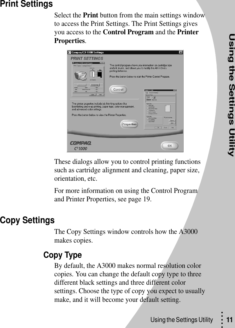 Using the Settings Utility• • • ••Using the Settings Utility  11Print SettingsSelect the Print button from the main settings window to access the Print Settings. The Print Settings gives you access to the Control Program and the Printer Properties. These dialogs allow you to control printing functions such as cartridge alignment and cleaning, paper size, orientation, etc.For more information on using the Control Program and Printer Properties, see page 19.Copy SettingsThe Copy Settings window controls how the A3000 makes copies.Copy TypeBy default, the A3000 makes normal resolution color copies. You can change the default copy type to three different black settings and three different color settings. Choose the type of copy you expect to usually make, and it will become your default setting.