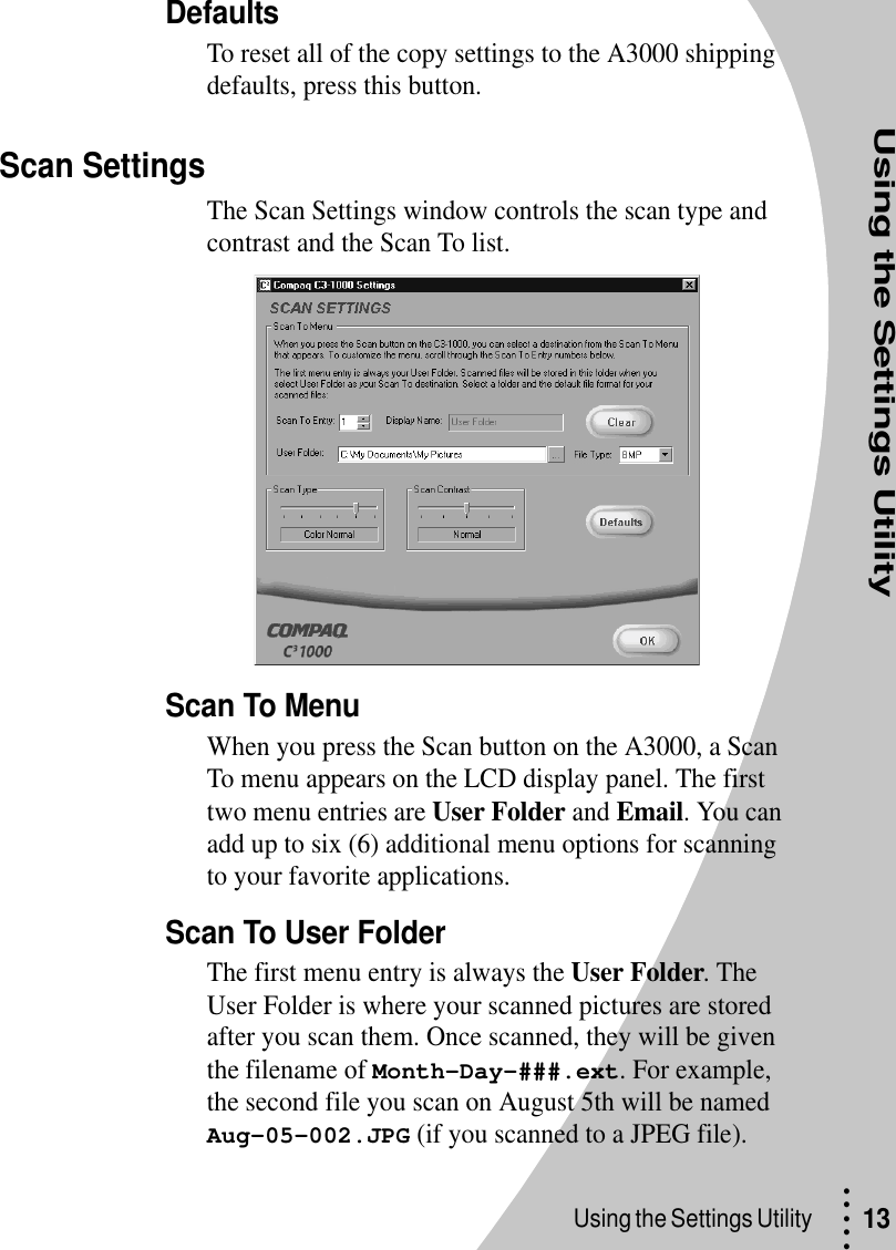 Using the Settings Utility• • • ••Using the Settings Utility  13DefaultsTo reset all of the copy settings to the A3000 shipping defaults, press this button.Scan SettingsThe Scan Settings window controls the scan type and contrast and the Scan To list.Scan To MenuWhen you press the Scan button on the A3000, a Scan To menu appears on the LCD display panel. The first two menu entries are User Folder and Email. You can add up to six (6) additional menu options for scanning to your favorite applications.Scan To User FolderThe first menu entry is always the User Folder. The User Folder is where your scanned pictures are stored after you scan them. Once scanned, they will be given the filename of Month-Day-###.ext. For example, the second file you scan on August 5th will be named Aug-05-002.JPG (if you scanned to a JPEG file).