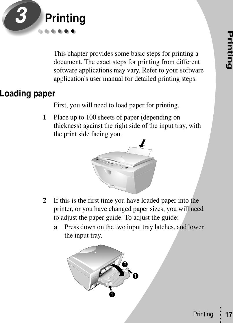 PrintingPrinting • • • ••17PrintingThis chapter provides some basic steps for printing a document. The exact steps for printing from different software applications may vary. Refer to your software application&apos;s user manual for detailed printing steps.Loading paperFirst, you will need to load paper for printing.1Place up to 100 sheets of paper (depending on thickness) against the right side of the input tray, with the print side facing you.2If this is the first time you have loaded paper into the printer, or you have changed paper sizes, you will need to adjust the paper guide. To adjust the guide:aPress down on the two input tray latches, and lower the input tray.3