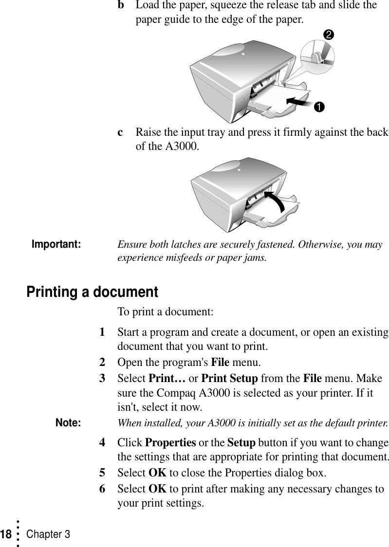 • • • ••Chapter 318bLoad the paper, squeeze the release tab and slide the paper guide to the edge of the paper.cRaise the input tray and press it firmly against the back of the A3000.Important:Ensure both latches are securely fastened. Otherwise, you may experience misfeeds or paper jams.Printing a documentTo print a document:1Start a program and create a document, or open an existing document that you want to print.2Open the program&apos;s File menu.3Select Print… or Print Setup from the File menu. Make sure the Compaq A3000 is selected as your printer. If it isn&apos;t, select it now.Note:When installed, your A3000 is initially set as the default printer. 4Click Properties or the Setup button if you want to change the settings that are appropriate for printing that document.5Select OK to close the Properties dialog box.6Select OK to print after making any necessary changes to your print settings.
