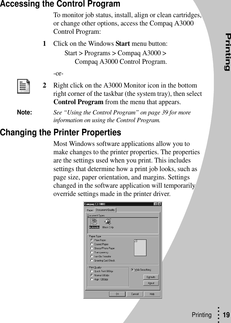 Printing• • • ••Printing  19Accessing the Control ProgramTo monitor job status, install, align or clean cartridges, or change other options, access the Compaq A3000 Control Program:1Click on the Windows Start menu button:Start &gt; Programs &gt; Compaq A3000 &gt; Compaq A3000 Control Program.-or-2Right click on the A3000 Monitor icon in the bottom right corner of the taskbar (the system tray), then select Control Program from the menu that appears.Note:See “Using the Control Program” on page 39 for more information on using the Control Program.Changing the Printer PropertiesMost Windows software applications allow you to make changes to the printer properties. The properties are the settings used when you print. This includes settings that determine how a print job looks, such as page size, paper orientation, and margins. Settings changed in the software application will temporarily override settings made in the printer driver.