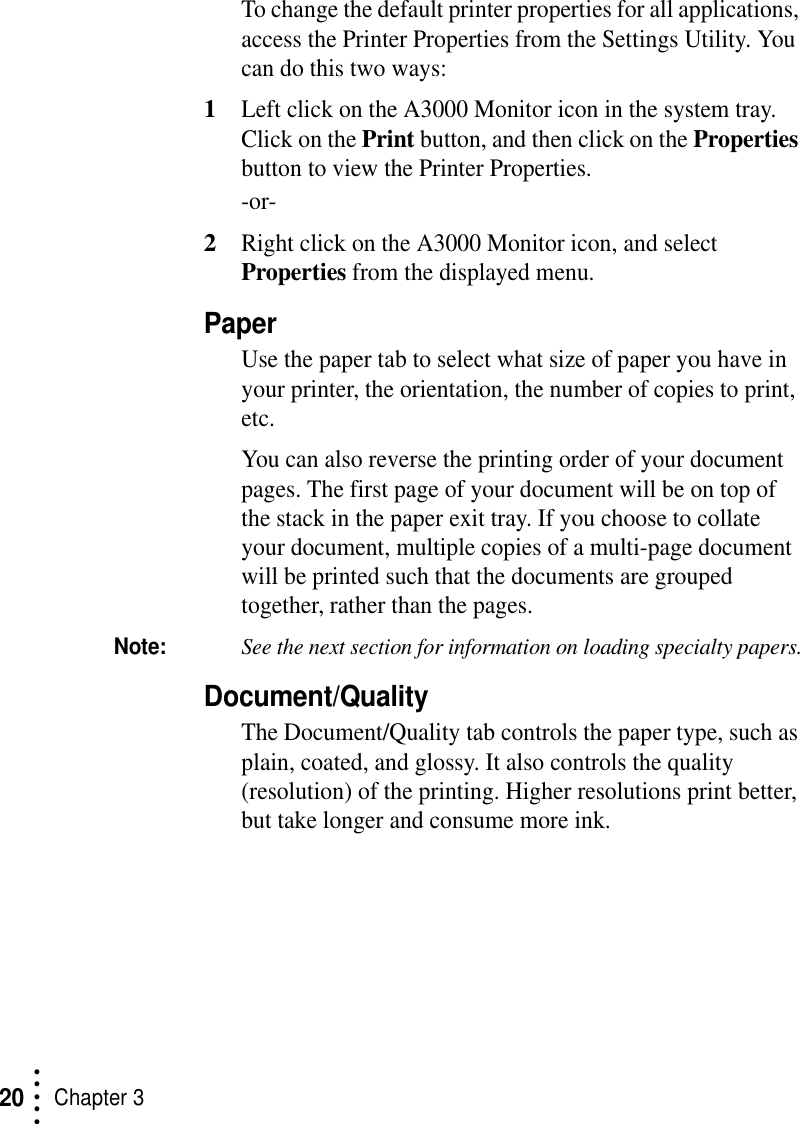 • • • ••Chapter 320To change the default printer properties for all applications, access the Printer Properties from the Settings Utility. You can do this two ways:1Left click on the A3000 Monitor icon in the system tray. Click on the Print button, and then click on the Properties button to view the Printer Properties.-or-2Right click on the A3000 Monitor icon, and select Properties from the displayed menu.PaperUse the paper tab to select what size of paper you have in your printer, the orientation, the number of copies to print, etc.You can also reverse the printing order of your document pages. The first page of your document will be on top of the stack in the paper exit tray. If you choose to collate your document, multiple copies of a multi-page document will be printed such that the documents are grouped together, rather than the pages.Note:See the next section for information on loading specialty papers.Document/QualityThe Document/Quality tab controls the paper type, such as plain, coated, and glossy. It also controls the quality (resolution) of the printing. Higher resolutions print better, but take longer and consume more ink.