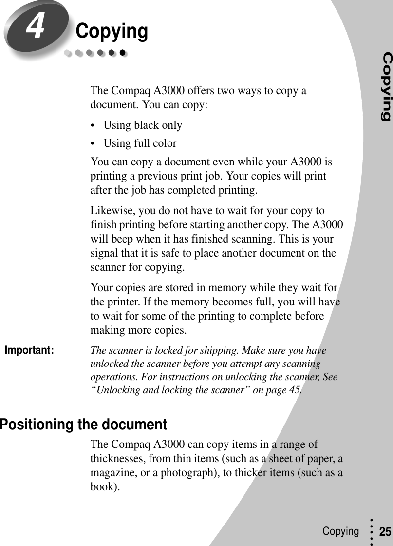 CopyingCopying • • • ••25CopyingThe Compaq A3000 offers two ways to copy a document. You can copy:•Using black only•Using full colorYou can copy a document even while your A3000 is printing a previous print job. Your copies will print after the job has completed printing.Likewise, you do not have to wait for your copy to finish printing before starting another copy. The A3000 will beep when it has finished scanning. This is your signal that it is safe to place another document on the scanner for copying.Your copies are stored in memory while they wait for the printer. If the memory becomes full, you will have to wait for some of the printing to complete before making more copies.Important:The scanner is locked for shipping. Make sure you have unlocked the scanner before you attempt any scanning operations. For instructions on unlocking the scanner, See “Unlocking and locking the scanner” on page 45.Positioning the documentThe Compaq A3000 can copy items in a range of thicknesses, from thin items (such as a sheet of paper, a magazine, or a photograph), to thicker items (such as a book).4
