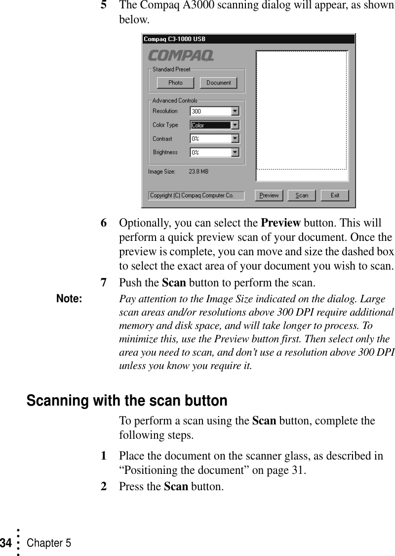 • • • ••Chapter 5345The Compaq A3000 scanning dialog will appear, as shown below.6Optionally, you can select the Preview button. This will perform a quick preview scan of your document. Once the preview is complete, you can move and size the dashed box to select the exact area of your document you wish to scan. 7Push the Scan button to perform the scan.Note:Pay attention to the Image Size indicated on the dialog. Large scan areas and/or resolutions above 300 DPI require additional memory and disk space, and will take longer to process. To minimize this, use the Preview button first. Then select only the area you need to scan, and don’t use a resolution above 300 DPI unless you know you require it.Scanning with the scan buttonTo perform a scan using the Scan button, complete the following steps.1Place the document on the scanner glass, as described in “Positioning the document” on page 31.2Press the Scan button. 