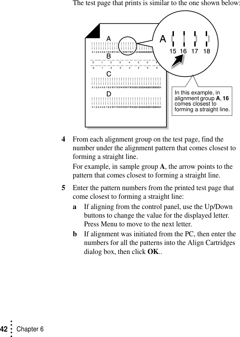 • • • ••Chapter 642The test page that prints is similar to the one shown below:4From each alignment group on the test page, find the number under the alignment pattern that comes closest to forming a straight line.For example, in sample group A, the arrow points to the pattern that comes closest to forming a straight line.5Enter the pattern numbers from the printed test page that come closest to forming a straight line:aIf aligning from the control panel, use the Up/Down buttons to change the value for the displayed letter. Press Menu to move to the next letter.bIf alignment was initiated from the PC, then enter the numbers for all the patterns into the Align Cartridges dialog box, then click OK..In this example, in alignment group A, 16 comes closest to forming a straight line.