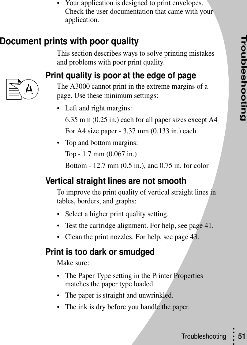 Troubleshooting• • • ••Troubleshooting  51•Your application is designed to print envelopes. Check the user documentation that came with your application.Document prints with poor qualityThis section describes ways to solve printing mistakes and problems with poor print quality.Print quality is poor at the edge of pageThe A3000 cannot print in the extreme margins of a page. Use these minimum settings:•Left and right margins:6.35 mm (0.25 in.) each for all paper sizes except A4For A4 size paper - 3.37 mm (0.133 in.) each•Top and bottom margins:Top - 1.7 mm (0.067 in.)Bottom - 12.7 mm (0.5 in.), and 0.75 in. for colorVertical straight lines are not smoothTo improve the print quality of vertical straight lines in tables, borders, and graphs:•Select a higher print quality setting.•Test the cartridge alignment. For help, see page 41.•Clean the print nozzles. For help, see page 43.Print is too dark or smudgedMake sure:•The Paper Type setting in the Printer Properties matches the paper type loaded.•The paper is straight and unwrinkled. •The ink is dry before you handle the paper.