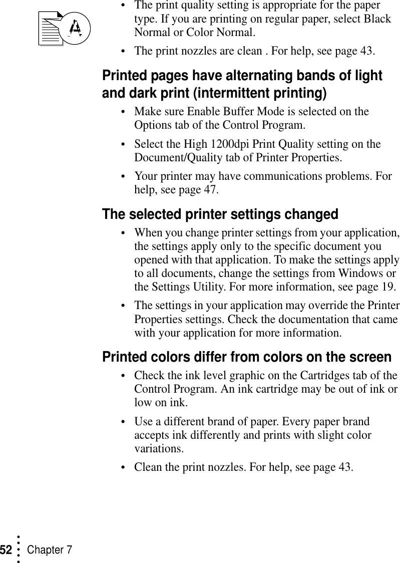 • • • ••Chapter 752•The print quality setting is appropriate for the paper type. If you are printing on regular paper, select Black Normal or Color Normal.•The print nozzles are clean . For help, see page 43.Printed pages have alternating bands of light and dark print (intermittent printing)•Make sure Enable Buffer Mode is selected on the Options tab of the Control Program.•Select the High 1200dpi Print Quality setting on the Document/Quality tab of Printer Properties.•Your printer may have communications problems. For help, see page 47.The selected printer settings changed•When you change printer settings from your application, the settings apply only to the specific document you opened with that application. To make the settings apply to all documents, change the settings from Windows or the Settings Utility. For more information, see page 19.•The settings in your application may override the Printer Properties settings. Check the documentation that came with your application for more information.Printed colors differ from colors on the screen•Check the ink level graphic on the Cartridges tab of the Control Program. An ink cartridge may be out of ink or low on ink. •Use a different brand of paper. Every paper brand accepts ink differently and prints with slight color variations.•Clean the print nozzles. For help, see page 43.