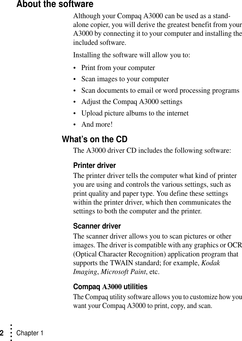 • • • ••Chapter 12About the softwareAlthough your Compaq A3000 can be used as a stand- alone copier, you will derive the greatest benefit from your A3000 by connecting it to your computer and installing the included software.Installing the software will allow you to:•Print from your computer•Scan images to your computer•Scan documents to email or word processing programs•Adjust the Compaq A3000 settings•Upload picture albums to the internet•And more!What’s on the CDThe A3000 driver CD includes the following software:Printer driverThe printer driver tells the computer what kind of printer you are using and controls the various settings, such as print quality and paper type. You define these settings within the printer driver, which then communicates the settings to both the computer and the printer.Scanner driverThe scanner driver allows you to scan pictures or other images. The driver is compatible with any graphics or OCR (Optical Character Recognition) application program that supports the TWAIN standard; for example, Kodak Imaging, Microsoft Paint, etc.Compaq A3000 utilitiesThe Compaq utility software allows you to customize how you want your Compaq A3000 to print, copy, and scan. 