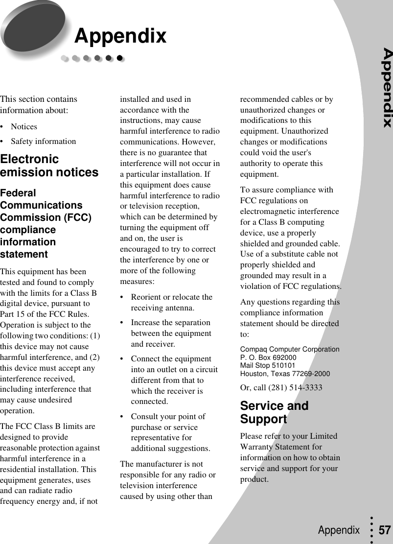 Appendix• • • ••Appendix  57AppendixThis section contains information about:• Notices• Safety informationElectronic emission notices Federal Communications Commission (FCC) compliance information statementThis equipment has been tested and found to comply with the limits for a Class B digital device, pursuant to Part 15 of the FCC Rules. Operation is subject to the following two conditions: (1) this device may not cause harmful interference, and (2) this device must accept any interference received, including interference that may cause undesired operation.The FCC Class B limits are designed to provide reasonable protection against harmful interference in a residential installation. This equipment generates, uses and can radiate radio frequency energy and, if not installed and used in accordance with the instructions, may cause harmful interference to radio communications. However, there is no guarantee that interference will not occur in a particular installation. If this equipment does cause harmful interference to radio or television reception, which can be determined by turning the equipment off and on, the user is encouraged to try to correct the interference by one or more of the following measures:• Reorient or relocate the receiving antenna.• Increase the separation between the equipment and receiver.• Connect the equipment into an outlet on a circuit different from that to which the receiver is connected.• Consult your point of purchase or service representative for additional suggestions.The manufacturer is not responsible for any radio or television interference caused by using other than recommended cables or by unauthorized changes or modifications to this equipment. Unauthorized changes or modifications could void the user&apos;s authority to operate this equipment.To assure compliance with FCC regulations on electromagnetic interference for a Class B computing device, use a properly shielded and grounded cable. Use of a substitute cable not properly shielded and grounded may result in a violation of FCC regulations.Any questions regarding this compliance information statement should be directed to: Compaq Computer CorporationP. O. Box 692000Mail Stop 510101 Houston, Texas 77269-2000Or, call (281) 514-3333Service and SupportPlease refer to your Limited Warranty Statement for information on how to obtain service and support for your product.