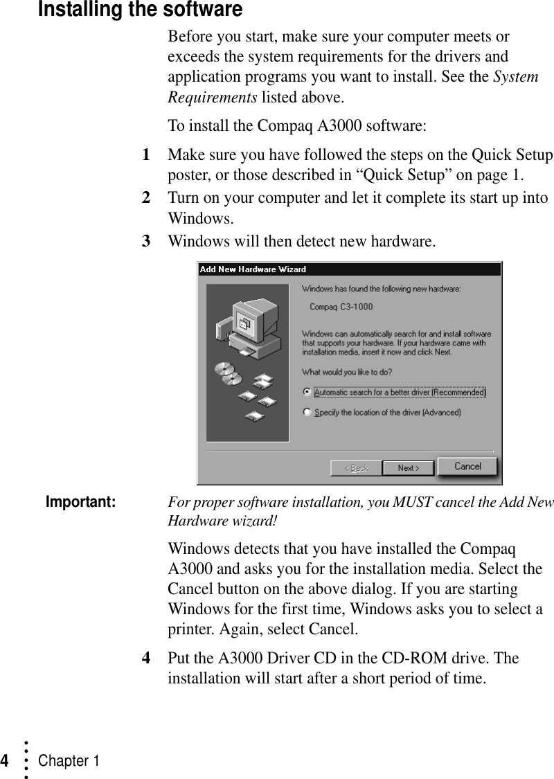 • • • ••Chapter 14Installing the softwareBefore you start, make sure your computer meets or exceeds the system requirements for the drivers and application programs you want to install. See the System Requirements listed above.To install the Compaq A3000 software:1Make sure you have followed the steps on the Quick Setup poster, or those described in “Quick Setup” on page 1.2Turn on your computer and let it complete its start up into Windows.3Windows will then detect new hardware.Important:For proper software installation, you MUST cancel the Add New Hardware wizard!Windows detects that you have installed the Compaq A3000 and asks you for the installation media. Select the Cancel button on the above dialog. If you are starting Windows for the first time, Windows asks you to select a printer. Again, select Cancel.4Put the A3000 Driver CD in the CD-ROM drive. The installation will start after a short period of time.