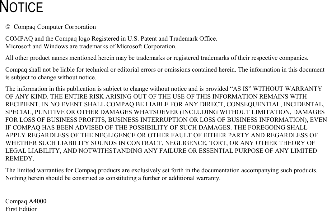   NOTICE   Compaq Computer Corporation COMPAQ and the Compaq logo Registered in U.S. Patent and Trademark Office. Microsoft and Windows are trademarks of Microsoft Corporation. All other product names mentioned herein may be trademarks or registered trademarks of their respective companies. Compaq shall not be liable for technical or editorial errors or omissions contained herein. The information in this document is subject to change without notice. The information in this publication is subject to change without notice and is provided “AS IS” WITHOUT WARRANTY OF ANY KIND. THE ENTIRE RISK ARISING OUT OF THE USE OF THIS INFORMATION REMAINS WITH RECIPIENT. IN NO EVENT SHALL COMPAQ BE LIABLE FOR ANY DIRECT, CONSEQUENTIAL, INCIDENTAL, SPECIAL, PUNITIVE OR OTHER DAMAGES WHATSOEVER (INCLUDING WITHOUT LIMITATION, DAMAGES FOR LOSS OF BUSINESS PROFITS, BUSINESS INTERRUPTION OR LOSS OF BUSINESS INFORMATION), EVEN IF COMPAQ HAS BEEN ADVISED OF THE POSSIBILITY OF SUCH DAMAGES. THE FOREGOING SHALL APPLY REGARDLESS OF THE NEGLIGENCE OR OTHER FAULT OF EITHER PARTY AND REGARDLESS OF WHETHER SUCH LIABILITY SOUNDS IN CONTRACT, NEGLIGENCE, TORT, OR ANY OTHER THEORY OF LEGAL LIABILITY, AND NOTWITHSTANDING ANY FAILURE OR ESSENTIAL PURPOSE OF ANY LIMITED REMEDY. The limited warranties for Compaq products are exclusively set forth in the documentation accompanying such products. Nothing herein should be construed as constituting a further or additional warranty.  Compaq A4000 First Edition  