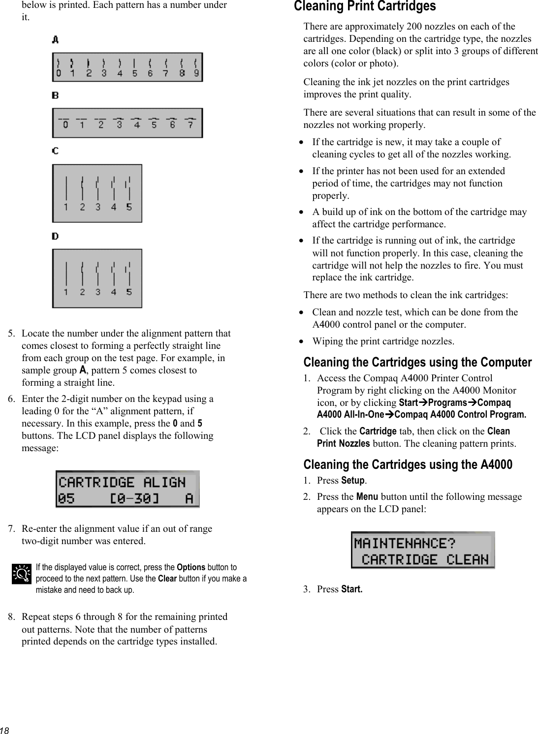   18below is printed. Each pattern has a number under it.    5.  Locate the number under the alignment pattern that comes closest to forming a perfectly straight line from each group on the test page. For example, in sample group A, pattern 5 comes closest to forming a straight line. 6.  Enter the 2-digit number on the keypad using a leading 0 for the “A” alignment pattern, if necessary. In this example, press the 0 and 5 buttons. The LCD panel displays the following message:    7.  Re-enter the alignment value if an out of range two-digit number was entered.   If the displayed value is correct, press the Options button to proceed to the next pattern. Use the Clear button if you make a mistake and need to back up.  8.  Repeat steps 6 through 8 for the remaining printed out patterns. Note that the number of patterns printed depends on the cartridge types installed. Cleaning Print Cartridges There are approximately 200 nozzles on each of the cartridges. Depending on the cartridge type, the nozzles are all one color (black) or split into 3 groups of different colors (color or photo). Cleaning the ink jet nozzles on the print cartridges improves the print quality. There are several situations that can result in some of the nozzles not working properly.  •  If the cartridge is new, it may take a couple of cleaning cycles to get all of the nozzles working. •  If the printer has not been used for an extended period of time, the cartridges may not function properly. •  A build up of ink on the bottom of the cartridge may affect the cartridge performance. •  If the cartridge is running out of ink, the cartridge will not function properly. In this case, cleaning the cartridge will not help the nozzles to fire. You must replace the ink cartridge. There are two methods to clean the ink cartridges: •  Clean and nozzle test, which can be done from the A4000 control panel or the computer. •  Wiping the print cartridge nozzles. Cleaning the Cartridges using the Computer 1. Access the Compaq A4000 Printer Control Program by right clicking on the A4000 Monitor icon, or by clicking StartProgramsCompaq A4000 All-In-OneCompaq A4000 Control Program. 2.   Click the Cartridge tab, then click on the Clean Print Nozzles button. The cleaning pattern prints. Cleaning the Cartridges using the A4000 1. Press Setup. 2. Press the Menu button until the following message appears on the LCD panel:    3. Press Start. 