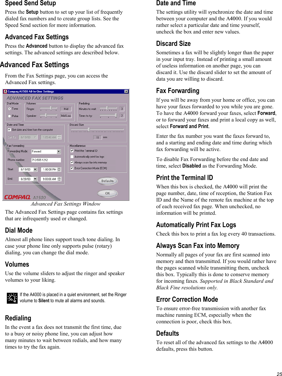   25 Speed Send Setup Press the Setup button to set up your list of frequently dialed fax numbers and to create group lists. See the Speed Send section for more information. Advanced Fax Settings Press the Advanced button to display the advanced fax settings. The advanced settings are described below. Advanced Fax Settings From the Fax Settings page, you can access the Advanced Fax settings.  Advanced Fax Settings Window The Advanced Fax Settings page contains fax settings that are infrequently used or changed. Dial Mode Almost all phone lines support touch tone dialing. In case your phone line only supports pulse (rotary) dialing, you can change the dial mode. Volumes Use the volume sliders to adjust the ringer and speaker volumes to your liking.   If the A4000 is placed in a quiet environment, set the Ringer volume to Silent to mute all alarms and sounds.  Redialing In the event a fax does not transmit the first time, due to a busy or noisy phone line, you can adjust how many minutes to wait between redials, and how many times to try the fax again. Date and Time The settings utility will synchronize the date and time between your computer and the A4000. If you would rather select a particular date and time yourself, uncheck the box and enter new values. Discard Size Sometimes a fax will be slightly longer than the paper in your input tray. Instead of printing a small amount of useless information on another page, you can discard it. Use the discard slider to set the amount of data you are willing to discard. Fax Forwarding If you will be away from your home or office, you can have your faxes forwarded to you while you are gone. To have the A4000 forward your faxes, select Forward, or to forward your faxes and print a local copy as well, select Forward and Print. Enter the fax number you want the faxes forward to, and a starting and ending date and time during which fax forwarding will be active. To disable Fax Forwarding before the end date and time, select Disabled as the Forwarding Mode. Print the Terminal ID When this box is checked, the A4000 will print the page number, date, time of reception, the Station Fax ID and the Name of the remote fax machine at the top of each received fax page. When unchecked, no information will be printed. Automatically Print Fax Logs Check this box to print a fax log every 40 transactions. Always Scan Fax into Memory Normally all pages of your fax are first scanned into memory and then transmitted. If you would rather have the pages scanned while transmitting them, uncheck this box. Typically this is done to conserve memory for incoming faxes. Supported in Black Standard and Black Fine resolutions only. Error Correction Mode To ensure error-free transmission with another fax machine running ECM, especially when the connection is poor, check this box. Defaults To reset all of the advanced fax settings to the A4000 defaults, press this button. 