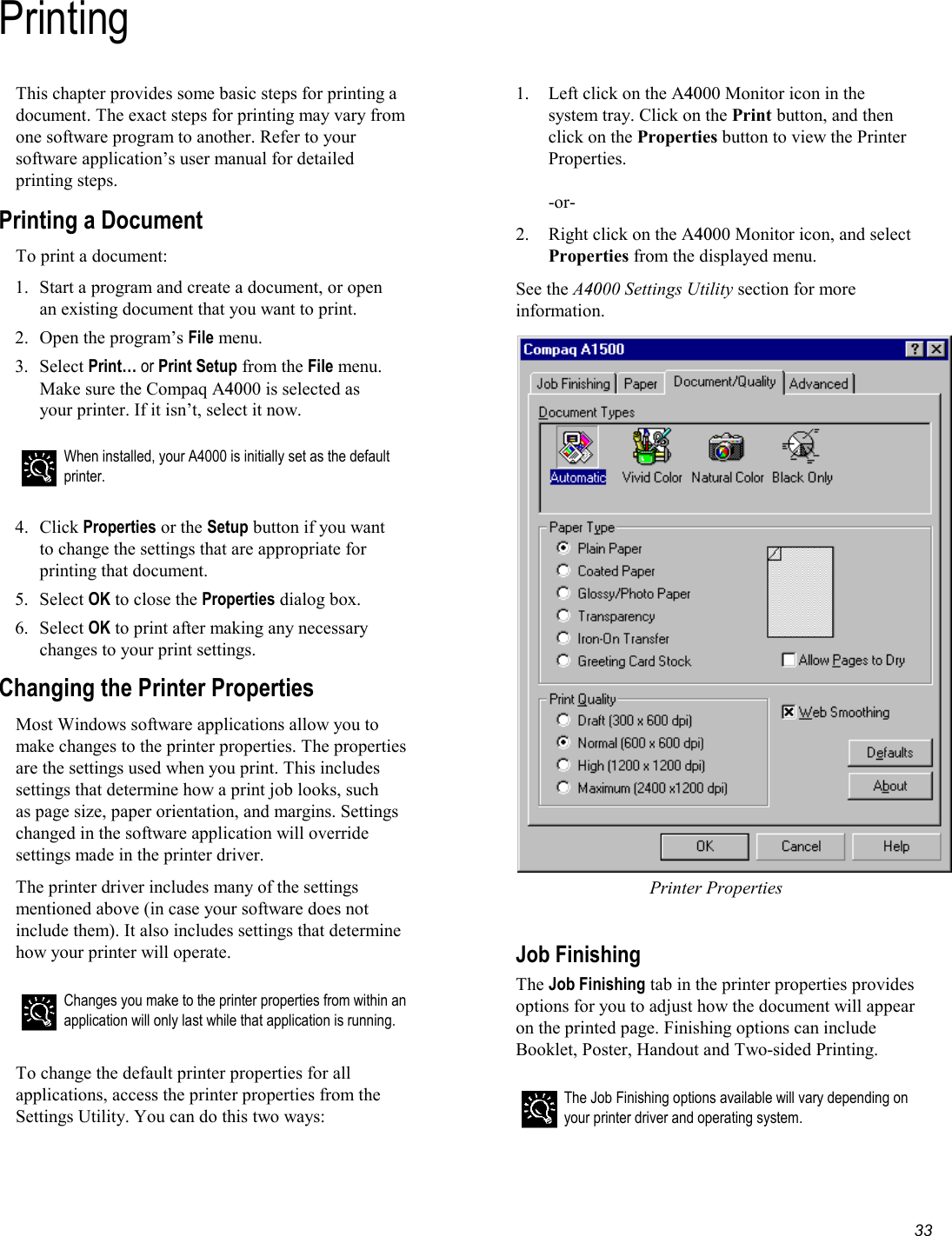   33 PrintingThis chapter provides some basic steps for printing a document. The exact steps for printing may vary from one software program to another. Refer to your software application’s user manual for detailed printing steps. Printing a Document To print a document: 1.  Start a program and create a document, or open an existing document that you want to print. 2.  Open the program’s File menu. 3. Select Print… or Print Setup from the File menu. Make sure the Compaq A4000 is selected as your printer. If it isn’t, select it now.   When installed, your A4000 is initially set as the default printer.   4. Click Properties or the Setup button if you want to change the settings that are appropriate for printing that document. 5. Select OK to close the Properties dialog box. 6. Select OK to print after making any necessary changes to your print settings. Changing the Printer Properties Most Windows software applications allow you to make changes to the printer properties. The properties are the settings used when you print. This includes settings that determine how a print job looks, such  as page size, paper orientation, and margins. Settings changed in the software application will override settings made in the printer driver. The printer driver includes many of the settings mentioned above (in case your software does not include them). It also includes settings that determine how your printer will operate.   Changes you make to the printer properties from within an application will only last while that application is running.  To change the default printer properties for all applications, access the printer properties from the Settings Utility. You can do this two ways: 1. Left click on the A4000 Monitor icon in the system tray. Click on the Print button, and then click on the Properties button to view the Printer Properties.  -or- 2. Right click on the A4000 Monitor icon, and select Properties from the displayed menu. See the A4000 Settings Utility section for more information. Printer Properties  Job Finishing The Job Finishing tab in the printer properties provides options for you to adjust how the document will appear on the printed page. Finishing options can include Booklet, Poster, Handout and Two-sided Printing.  The Job Finishing options available will vary depending on your printer driver and operating system.  
