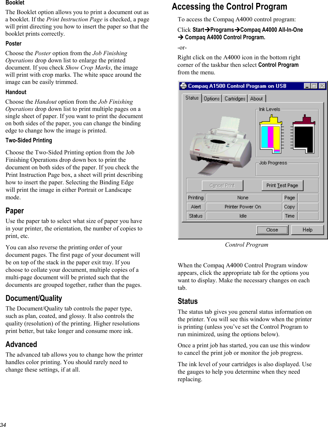   34Booklet The Booklet option allows you to print a document out as a booklet. If the Print Instruction Page is checked, a page will print directing you how to insert the paper so that the booklet prints correctly. Poster Choose the Poster option from the Job Finishing Operations drop down list to enlarge the printed document. If you check Show Crop Marks, the image will print with crop marks. The white space around the image can be easily trimmed. Handout Choose the Handout option from the Job Finishing Operations drop down list to print multiple pages on a single sheet of paper. If you want to print the document on both sides of the paper, you can change the binding edge to change how the image is printed.  Two-Sided Printing Choose the Two-Sided Printing option from the Job Finishing Operations drop down box to print the document on both sides of the paper. If you check the Print Instruction Page box, a sheet will print describing how to insert the paper. Selecting the Binding Edge will print the image in either Portrait or Landscape mode. Paper Use the paper tab to select what size of paper you have in your printer, the orientation, the number of copies to print, etc. You can also reverse the printing order of your document pages. The first page of your document will be on top of the stack in the paper exit tray. If you choose to collate your document, multiple copies of a multi-page document will be printed such that the documents are grouped together, rather than the pages. Document/Quality The Document/Quality tab controls the paper type, such as plan, coated, and glossy. It also controls the quality (resolution) of the printing. Higher resolutions print better, but take longer and consume more ink. Advanced The advanced tab allows you to change how the printer handles color printing. You should rarely need to change these settings, if at all. Accessing the Control Program To access the Compaq A4000 control program: Click StartProgramsCompaq A4000 All-In-One  Compaq A4000 Control Program. -or- Right click on the A4000 icon in the bottom right corner of the taskbar then select Control Program from the menu. Control Program  When the Compaq A4000 Control Program window appears, click the appropriate tab for the options you want to display. Make the necessary changes on each tab.  Status The status tab gives you general status information on the printer. You will see this window when the printer is printing (unless you’ve set the Control Program to run minimized, using the options below). Once a print job has started, you can use this window to cancel the print job or monitor the job progress. The ink level of your cartridges is also displayed. Use the gauges to help you determine when they need replacing. 