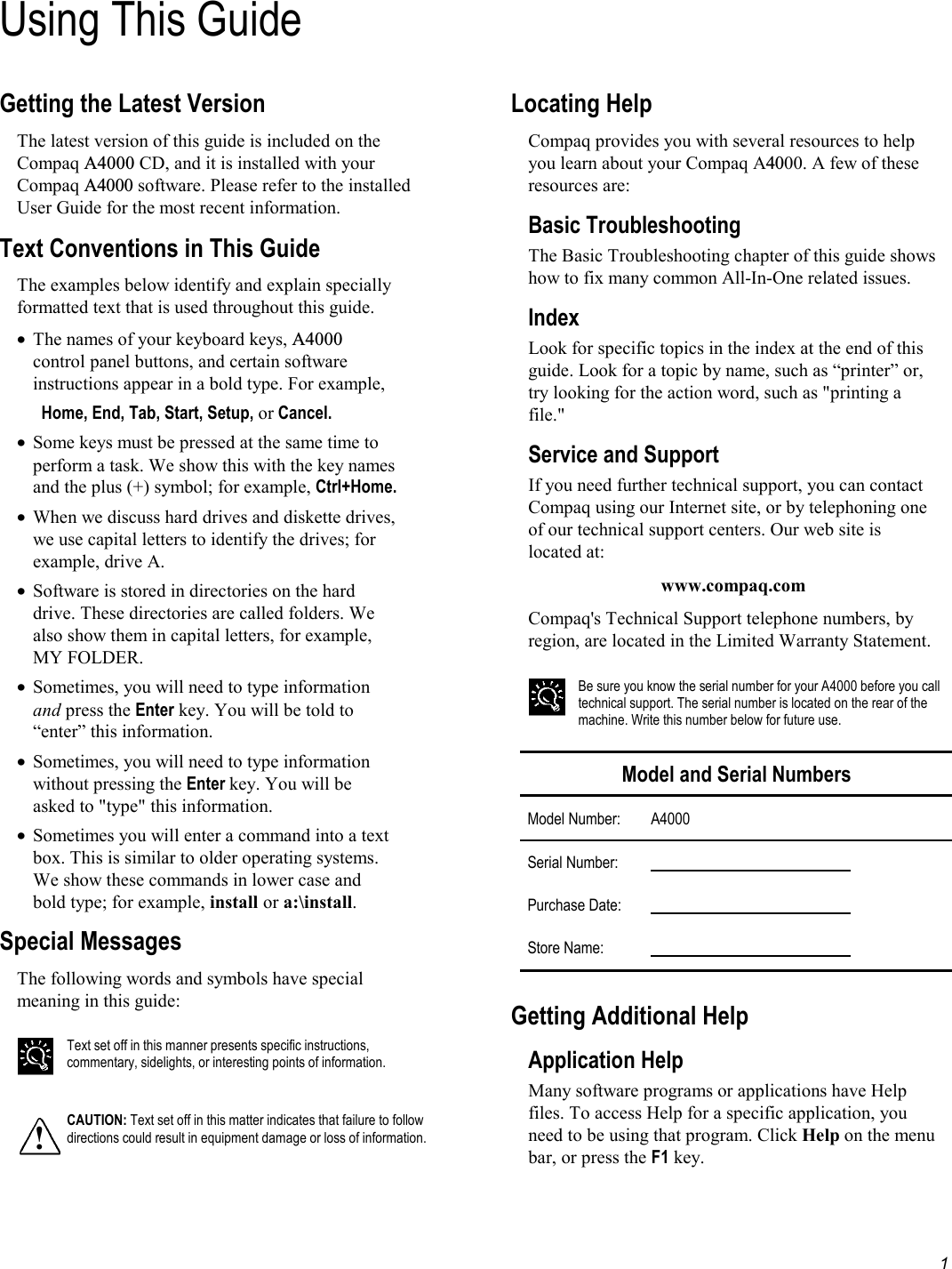   1 Using This GuideGetting the Latest Version The latest version of this guide is included on the Compaq A4000 CD, and it is installed with your Compaq A4000 software. Please refer to the installed User Guide for the most recent information. Text Conventions in This Guide The examples below identify and explain specially formatted text that is used throughout this guide. •  The names of your keyboard keys, A4000 control panel buttons, and certain software instructions appear in a bold type. For example,  Home, End, Tab, Start, Setup, or Cancel. •  Some keys must be pressed at the same time to perform a task. We show this with the key names and the plus (+) symbol; for example, Ctrl+Home.   •  When we discuss hard drives and diskette drives, we use capital letters to identify the drives; for example, drive A. •  Software is stored in directories on the hard drive. These directories are called folders. We also show them in capital letters, for example, MY FOLDER.  •  Sometimes, you will need to type information and press the Enter key. You will be told to “enter” this information. •  Sometimes, you will need to type information without pressing the Enter key. You will be asked to &quot;type&quot; this information. •  Sometimes you will enter a command into a text box. This is similar to older operating systems. We show these commands in lower case and bold type; for example, install or a:\install. Special Messages The following words and symbols have special meaning in this guide:   Text set off in this manner presents specific instructions, commentary, sidelights, or interesting points of information.  ! CAUTION: Text set off in this matter indicates that failure to follow directions could result in equipment damage or loss of information.  Locating Help Compaq provides you with several resources to help you learn about your Compaq A4000. A few of these resources are:  Basic Troubleshooting The Basic Troubleshooting chapter of this guide shows how to fix many common All-In-One related issues.  Index Look for specific topics in the index at the end of this guide. Look for a topic by name, such as “printer” or, try looking for the action word, such as &quot;printing a file.&quot; Service and Support If you need further technical support, you can contact Compaq using our Internet site, or by telephoning one of our technical support centers. Our web site is located at: www.compaq.com Compaq&apos;s Technical Support telephone numbers, by region, are located in the Limited Warranty Statement.   Be sure you know the serial number for your A4000 before you call technical support. The serial number is located on the rear of the machine. Write this number below for future use.  Model and Serial Numbers Model Number: A4000 Serial Number:       Purchase Date:       Store Name:        Getting Additional Help Application Help Many software programs or applications have Help files. To access Help for a specific application, you need to be using that program. Click Help on the menu bar, or press the F1 key. 