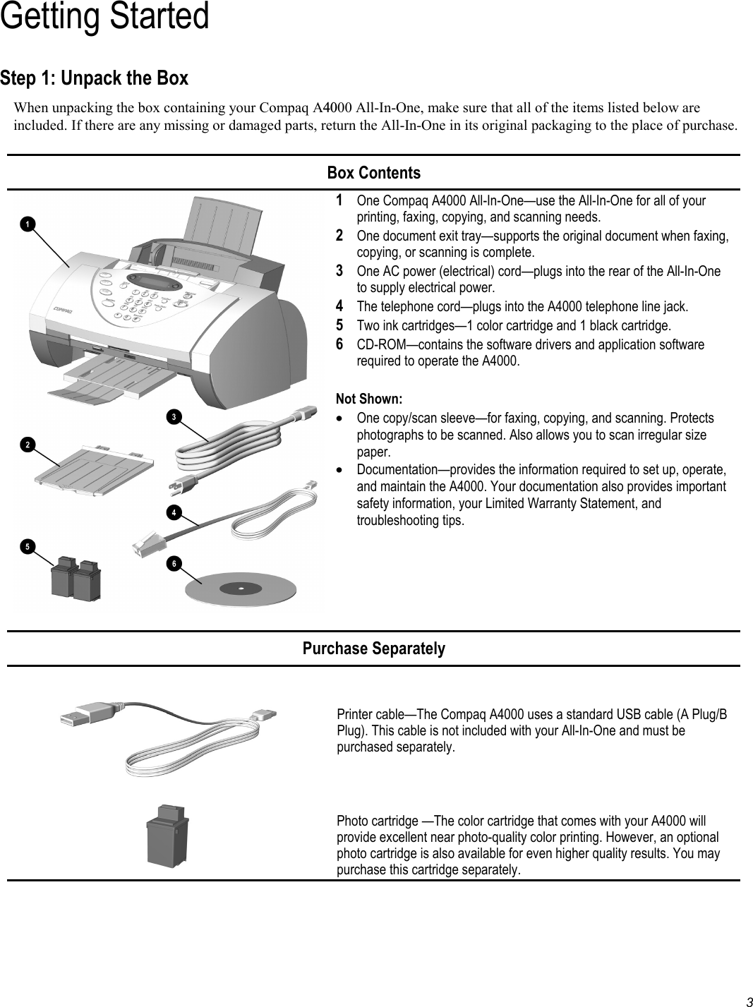   3 Getting Started Step 1: Unpack the Box When unpacking the box containing your Compaq A4000 All-In-One, make sure that all of the items listed below are included. If there are any missing or damaged parts, return the All-In-One in its original packaging to the place of purchase.   Box Contents  1 One Compaq A4000 All-In-One—use the All-In-One for all of your printing, faxing, copying, and scanning needs.  2  One document exit tray—supports the original document when faxing, copying, or scanning is complete. 3 One AC power (electrical) cord—plugs into the rear of the All-In-One to supply electrical power. 4 The telephone cord—plugs into the A4000 telephone line jack. 5 Two ink cartridges—1 color cartridge and 1 black cartridge. 6 CD-ROM—contains the software drivers and application software required to operate the A4000.  Not Shown: •  One copy/scan sleeve—for faxing, copying, and scanning. Protects photographs to be scanned. Also allows you to scan irregular size paper.  •  Documentation—provides the information required to set up, operate, and maintain the A4000. Your documentation also provides important safety information, your Limited Warranty Statement, and troubleshooting tips.   Purchase Separately    Printer cable—The Compaq A4000 uses a standard USB cable (A Plug/B Plug). This cable is not included with your All-In-One and must be purchased separately.   Photo cartridge —The color cartridge that comes with your A4000 will provide excellent near photo-quality color printing. However, an optional photo cartridge is also available for even higher quality results. You may purchase this cartridge separately.   