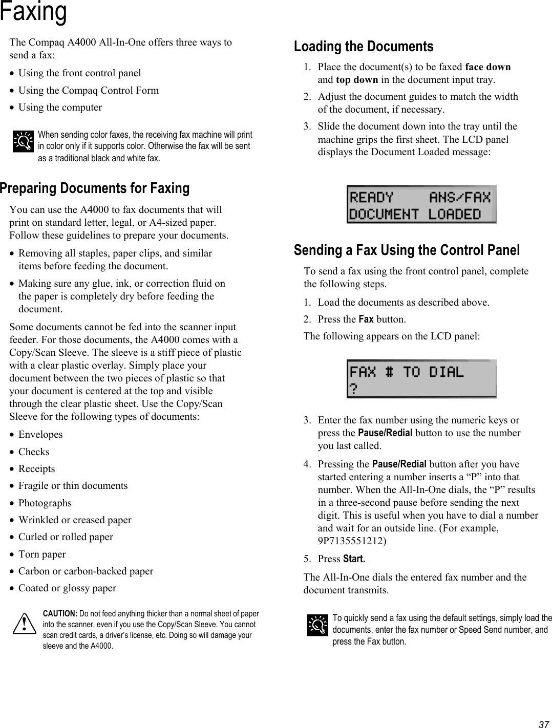   37 Faxing The Compaq A4000 All-In-One offers three ways to send a fax:  •  Using the front control panel •  Using the Compaq Control Form •  Using the computer    When sending color faxes, the receiving fax machine will print in color only if it supports color. Otherwise the fax will be sent as a traditional black and white fax.  Preparing Documents for Faxing You can use the A4000 to fax documents that will print on standard letter, legal, or A4-sized paper. Follow these guidelines to prepare your documents. •  Removing all staples, paper clips, and similar items before feeding the document. •  Making sure any glue, ink, or correction fluid on the paper is completely dry before feeding the document. Some documents cannot be fed into the scanner input feeder. For those documents, the A4000 comes with a Copy/Scan Sleeve. The sleeve is a stiff piece of plastic with a clear plastic overlay. Simply place your document between the two pieces of plastic so that your document is centered at the top and visible through the clear plastic sheet. Use the Copy/Scan Sleeve for the following types of documents: •  Envelopes •  Checks •  Receipts •  Fragile or thin documents •  Photographs •  Wrinkled or creased paper •  Curled or rolled paper •  Torn paper •  Carbon or carbon-backed paper •  Coated or glossy paper  ! CAUTION: Do not feed anything thicker than a normal sheet of paper into the scanner, even if you use the Copy/Scan Sleeve. You cannot scan credit cards, a driver’s license, etc. Doing so will damage your sleeve and the A4000.  Loading the Documents 1.  Place the document(s) to be faxed face down and top down in the document input tray.  2.  Adjust the document guides to match the width of the document, if necessary.  3.  Slide the document down into the tray until the machine grips the first sheet. The LCD panel displays the Document Loaded message:     Sending a Fax Using the Control Panel To send a fax using the front control panel, complete the following steps. 1.  Load the documents as described above. 2. Press the Fax button.  The following appears on the LCD panel:    3.  Enter the fax number using the numeric keys or press the Pause/Redial button to use the number you last called. 4. Pressing the Pause/Redial button after you have started entering a number inserts a “P” into that number. When the All-In-One dials, the “P” results in a three-second pause before sending the next digit. This is useful when you have to dial a number and wait for an outside line. (For example, 9P7135551212) 5. Press Start. The All-In-One dials the entered fax number and the document transmits.   To quickly send a fax using the default settings, simply load the documents, enter the fax number or Speed Send number, and press the Fax button. 